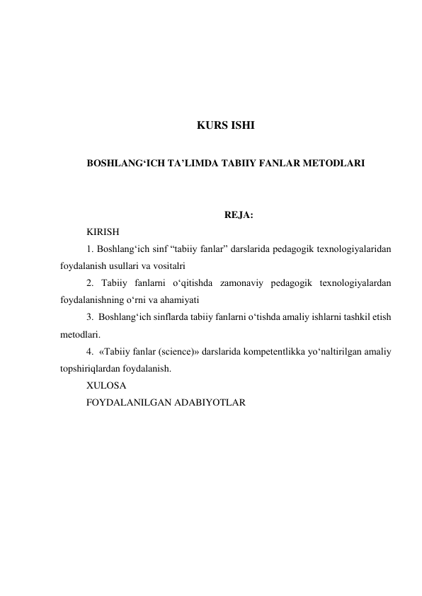  
 
 
 
KURS ISHI 
 
BOSHLANG‘ICH TA’LIMDA TABIIY FANLAR METODLARI 
 
 
REJA: 
KIRISH 
 
1. Boshlang‘ich sinf “tabiiy fanlar” darslarida pedagogik texnologiyalaridan 
foydalanish usullari va vositalri 
 
2. Tabiiy fanlarni o‘qitishda zamonaviy pedagogik texnologiyalardan 
foydalanishning o‘rni va ahamiyati 
 
3.  Boshlang‘ich sinflarda tabiiy fanlarni o‘tishda amaliy ishlarni tashkil etish 
metodlari.  
4.  «Tabiiy fanlar (science)» darslarida kompetentlikka yo‘naltirilgan amaliy 
topshiriqlardan foydalanish. 
XULOSA  
FOYDALANILGAN ADABIYOTLAR 
 
 
