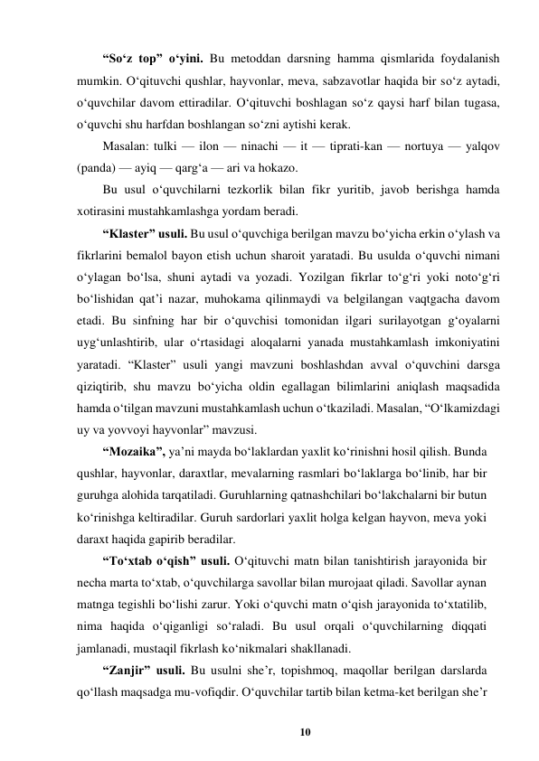 10 
 
“So‘z top” o‘yini. Bu metoddan darsning hamma qismlarida foydalanish 
mumkin. O‘qituvchi qushlar, hayvonlar, meva, sabzavotlar haqida bir so‘z aytadi, 
o‘quvchilar davom ettiradilar. O‘qituvchi boshlagan so‘z qaysi harf bilan tugasa, 
o‘quvchi shu harfdan boshlangan so‘zni aytishi kerak.  
Masalan: tulki — ilon — ninachi — it — tiprati-kan — nortuya — yalqov 
(panda) — ayiq — qarg‘a — ari va hokazo.  
Bu usul o‘quvchilarni tezkorlik bilan fikr yuritib, javob berishga hamda 
xotirasini mustahkamlashga yordam beradi.  
“Klaster” usuli. Bu usul o‘quvchiga berilgan mavzu bo‘yicha erkin o‘ylash va 
fikrlarini bemalol bayon etish uchun sharoit yaratadi. Bu usulda o‘quvchi nimani 
o‘ylagan bo‘lsa, shuni aytadi va yozadi. Yozilgan fikrlar to‘g‘ri yoki noto‘g‘ri 
bo‘lishidan qat’i nazar, muhokama qilinmaydi va belgilangan vaqtgacha davom 
etadi. Bu sinfning har bir o‘quvchisi tomonidan ilgari surilayotgan g‘oyalarni 
uyg‘unlashtirib, ular o‘rtasidagi aloqalarni yanada mustahkamlash imkoniyatini 
yaratadi. “Klaster” usuli yangi mavzuni boshlashdan avval o‘quvchini darsga 
qiziqtirib, shu mavzu bo‘yicha oldin egallagan bilimlarini aniqlash maqsadida 
hamda o‘tilgan mavzuni mustahkamlash uchun o‘tkaziladi. Masalan, “O‘lkamizdagi 
uy va yovvoyi hayvonlar” mavzusi.  
“Mozaika”, ya’ni mayda bo‘laklardan yaxlit ko‘rinishni hosil qilish. Bunda 
qushlar, hayvonlar, daraxtlar, mevalarning rasmlari bo‘laklarga bo‘linib, har bir 
guruhga alohida tarqatiladi. Guruhlarning qatnashchilari bo‘lakchalarni bir butun 
ko‘rinishga keltiradilar. Guruh sardorlari yaxlit holga kelgan hayvon, meva yoki 
daraxt haqida gapirib beradilar.  
“To‘xtab o‘qish” usuli. O‘qituvchi matn bilan tanishtirish jarayonida bir 
necha marta to‘xtab, o‘quvchilarga savollar bilan murojaat qiladi. Savollar aynan 
matnga tegishli bo‘lishi zarur. Yoki o‘quvchi matn o‘qish jarayonida to‘xtatilib, 
nima haqida o‘qiganligi so‘raladi. Bu usul orqali o‘quvchilarning diqqati 
jamlanadi, mustaqil fikrlash ko‘nikmalari shakllanadi.  
“Zanjir” usuli. Bu usulni she’r, topishmoq, maqollar berilgan darslarda 
qo‘llash maqsadga mu-vofiqdir. O‘quvchilar tartib bilan ketma-ket berilgan she’r 
