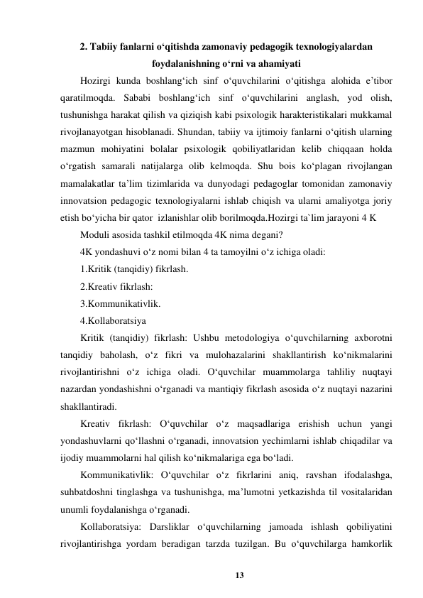 13 
 
2. Tabiiy fanlarni o‘qitishda zamonaviy pedagogik texnologiyalardan 
foydalanishning o‘rni va ahamiyati  
Hozirgi kunda boshlang‘ich sinf o‘quvchilarini o‘qitishga alohida e’tibor 
qaratilmoqda. Sababi boshlang‘ich sinf o‘quvchilarini anglash, yod olish, 
tushunishga harakat qilish va qiziqish kabi psixologik harakteristikalari mukkamal 
rivojlanayotgan hisoblanadi. Shundan, tabiiy va ijtimoiy fanlarni o‘qitish ularning 
mazmun mohiyatini bolalar psixologik qobiliyatlaridan kelib chiqqaan holda 
o‘rgatish samarali natijalarga olib kelmoqda. Shu bois ko‘plagan rivojlangan 
mamalakatlar ta’lim tizimlarida va dunyodagi pedagoglar tomonidan zamonaviy 
innovatsion pedagogic texnologiyalarni ishlab chiqish va ularni amaliyotga joriy 
etish bo‘yicha bir qator  izlanishlar olib borilmoqda.Hozirgi ta`lim jarayoni 4 K  
Moduli asosida tashkil etilmoqda 4K nima degani?  
4K yondashuvi o‘z nomi bilan 4 ta tamoyilni o‘z ichiga oladi:  
1.Kritik (tanqidiy) fikrlash.  
2.Kreativ fikrlash:  
3.Kommunikativlik.  
4.Kollaboratsiya  
Kritik (tanqidiy) fikrlash: Ushbu metodologiya o‘quvchilarning axborotni 
tanqidiy baholash, o‘z fikri va mulohazalarini shakllantirish ko‘nikmalarini 
rivojlantirishni o‘z ichiga oladi. O‘quvchilar muammolarga tahliliy nuqtayi 
nazardan yondashishni o‘rganadi va mantiqiy fikrlash asosida o‘z nuqtayi nazarini 
shakllantiradi.  
Kreativ fikrlash: O‘quvchilar o‘z maqsadlariga erishish uchun yangi 
yondashuvlarni qo‘llashni o‘rganadi, innovatsion yechimlarni ishlab chiqadilar va 
ijodiy muammolarni hal qilish ko‘nikmalariga ega bo‘ladi.  
Kommunikativlik: O‘quvchilar o‘z fikrlarini aniq, ravshan ifodalashga, 
suhbatdoshni tinglashga va tushunishga, ma’lumotni yetkazishda til vositalaridan 
unumli foydalanishga o‘rganadi.  
Kollaboratsiya: Darsliklar o‘quvchilarning jamoada ishlash qobiliyatini 
rivojlantirishga yordam beradigan tarzda tuzilgan. Bu o‘quvchilarga hamkorlik 

