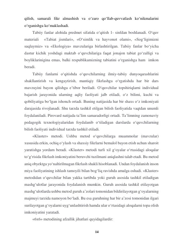 14 
 
qilish, samarali fikr almashish va o‘zaro qo‘llab-quvvatlash ko‘nikmalarini 
o‘rganishga ko‘maklashadi.  
Tabiiy fanlar alohida predmet sifatida o‘qitish 1- sinfdan boshlanadi. O‘quv 
materiali  «Tabiat jismlari», «O‘simlik va hayvonot olami», «Sog‘ligimizni 
saqlaymiz» va «Ekologiya» mavzulariga birlashtirilgan. Tabiiy fanlar bo‘yicha 
dastur kichik yoshdagi maktab o‘quvchilariga faqat jonajon tabiat go‘zalligi va 
boyliklarinigina emas, balki respublikamizning tabiatini o‘rganishga ham  imkon 
beradi.  
Tabiiy fanlarni o‘qitishda o‘quvchilarning ilmiy-tabiiy dunyoqarashlarini 
shakllantirish va kengaytirish, mantiqiy fikrlashga o‘rgatishda har bir dars 
mavzuyini bayon qilishga e’tibor beriladi. O‘quvchilar topshiriqlarni individual 
bajarish jarayonida ularning aqliy faoliyati jalb etiladi, o‘z bilimi, kuchi va 
qobiliyatiga bo‘lgan ishonch ortadi. Buning natijasida har bir shaxs o‘z imkoniyati 
darajasida rivojlanadi. Shu tarzda tashkil etilgan bilish faoliyatida vaqtdan unumli 
foydalaniladi. Pirovard natijada ta’lim samaradorligi ortadi. Ta’limning zamonaviy 
pedagogik texnologiyalaridan foydalanib o‘tiladigan darslarda o‘quvchilarning 
bilish faoliyati individual tarzda tashkil etiladi.  
«Klaster» metodi. Ushbu metod o‘quvchilarga muammolar (mavzular) 
xususida erkin, ochiq o‘ylash va shaxsiy fikrlarni bemalol bayon etish uchun sharoit 
yaratishga yordam beradi. «Klaster» metodi turli xil g‘oyalar o‘rtasidagi aloqalar 
to‘g‘risida fikrlash imkoniyatini beruvchi tuzilmani aniqlashni talab etadi. Bu metod 
aniq obyektga yo‘naltirilmagan fikrlash shakli hisoblanadi. Undan foydalanish inson 
miya faoliyatining ishlash tamoyili bilan bog‘liq ravishda amalga oshadi. «Klaster» 
metodidan o‘quvchilar bilan yakka tartibda yoki guruh asosida tashkil etiladigan 
mashg‘ulotlar jarayonida foydalanish mumkin. Guruh asosida tashkil etilayotgan 
mashg‘ulotlarda ushbu metod guruh a’zolari tomonidan bildirilayotgan g‘oyalarning 
majmuyi tarzida namoyon bo‘ladi. Bu esa guruhning har bir a’zosi tomonidan ilgari 
surilayotgan g‘oyalarni uyg‘unlashtirish hamda ular o‘rtasidagi aloqalarni topa olish 
imkoniyatini yaratadi.  
«6x6» metodining afzallik jihatlari quyidagilardir:   
