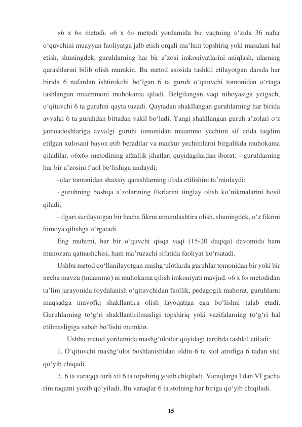15 
 
«6 x 6» metodi. «6 x 6» metodi yordamida bir vaqtning o‘zida 36 nafar 
o‘quvchini muayyan faoliyatga jalb etish orqali ma’lum topshiriq yoki masalani hal 
etish, shuningdek, guruhlarning har bir a’zosi imkoniyatlarini aniqlash, ularning 
qarashlarini bilib olish mumkin. Bu metod asosida tashkil etilayotgan darsda har 
birida 6 nafardan ishtirokchi bo‘lgan 6 ta guruh o‘qituvchi tomonidan o‘rtaga 
tashlangan muammoni muhokama qiladi. Belgilangan vaqt nihoyasiga yetgach, 
o‘qituvchi 6 ta guruhni qayta tuzadi. Qaytadan shakllangan guruhlarning har birida 
avvalgi 6 ta guruhdan bittadan vakil bo‘ladi. Yangi shakllangan guruh a’zolari o‘z 
jamoadoshlariga avvalgi guruhi tomonidan muammo yechimi sif atida taqdim 
etilgan xulosani bayon etib beradilar va mazkur yechimlarni birgalikda muhokama 
qiladilar. «6x6» metodining afzallik jihatlari quyidagilardan iborat: - guruhlarning 
har bir a’zosini f aol bo‘lishiga undaydi;  
-ular tomonidan shaxsiy qarashlarning ifoda etilishini ta’minlaydi;  
- guruhning boshqa a’zolarining fikrlarini tinglay olish ko‘nikmalarini hosil 
qiladi;  
- ilgari surilayotgan bir hecha fikrni umumlashtira olish, shuningdek, o‘z fikrini 
himoya qilishga o‘rgatadi.  
Eng muhimi, har bir o‘quvchi qisqa vaqt (15-20 daqiqa) davomida ham 
munozara qatnashchisi, ham ma’ruzachi sifatida faoliyat ko‘rsatadi.  
Ushbu metod qo‘llanilayotgan mashg‘ulotlarda guruhlar tomonidan bir yoki bir 
necha mavzu (tnuammo) ni muhokama qilish imkoniyati mavjud. «6 x 6» metodidan 
ta’lim jarayonida foydalanish o‘qituvchidan faollik, pedagogik mahorat, guruhlarni 
maqsadga muvofiq shakllantira olish layoqatiga ega bo‘lishni talab etadi. 
Guruhlarning to‘g‘ri shakllantirilmasligi topshiriq yoki vazifalarning to‘g‘ri hal 
etilmasligiga sabab bo‘lishi mumkin.  
Ushbu metod yordamida mashg‘ulotlar quyidagi tartibda tashkil etiladi:  
1. O‘qituvchi mashg‘ulot boshlanishidan oldin 6 ta stol atrofiga 6 tadan stul 
qo‘yib chiqadi.  
2. 6 ta varaqqa turli xil 6 ta topshiriq yozib chiqiladi. Varaqlarga I dan VI gacha 
rim raqami yozib qo‘yiladi. Bu varaqlar 6 ta stolning har biriga qo‘yib chiqiladi.  

