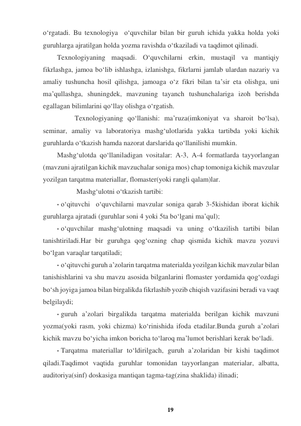 19 
 
o‘rgatadi. Bu texnologiya  o‘quvchilar bilan bir guruh ichida yakka holda yoki 
guruhlarga ajratilgan holda yozma ravishda o‘tkaziladi va taqdimot qilinadi.  
Texnologiyaning maqsadi. O‘quvchilarni erkin, mustaqil va mantiqiy 
fikrlashga, jamoa bo‘lib ishlashga, izlanishga, fikrlarni jamlab ulardan nazariy va 
amaliy tushuncha hosil qilishga, jamoaga o‘z fikri bilan ta’sir eta olishga, uni 
ma’qullashga, shuningdek, mavzuning tayanch tushunchalariga izoh berishda 
egallagan bilimlarini qo‘llay olishga o‘rgatish.  
          Texnologiyaning qo‘llanishi: ma’ruza(imkoniyat va sharoit bo‘lsa), 
seminar, amaliy va laboratoriya mashg‘ulotlarida yakka tartibda yoki kichik 
guruhlarda o‘tkazish hamda nazorat darslarida qo‘llanilishi mumkin.  
Mashg‘ulotda qo‘llaniladigan vositalar: A-3, A-4 formatlarda tayyorlangan 
(mavzuni ajratilgan kichik mavzuchalar soniga mos) chap tomoniga kichik mavzular 
yozilgan tarqatma materiallar, flomaster(yoki rangli qalam)lar.  
           Mashg‘ulotni o‘tkazish tartibi:  
• o‘qituvchi  o‘quvchilarni mavzular soniga qarab 3-5kishidan iborat kichik 
guruhlarga ajratadi (guruhlar soni 4 yoki 5ta bo‘lgani ma’qul);  
• o‘quvchilar mashg‘ulotning maqsadi va uning o‘tkazilish tartibi bilan 
tanishtiriladi.Har bir guruhga qog‘ozning chap qismida kichik mavzu yozuvi 
bo‘lgan varaqlar tarqatiladi;  
• o‘qituvchi guruh a’zolarin tarqatma materialda yozilgan kichik mavzular bilan 
tanishishlarini va shu mavzu asosida bilganlarini flomaster yordamida qog‘ozdagi 
bo‘sh joyiga jamoa bilan birgalikda fikrlashib yozib chiqish vazifasini beradi va vaqt 
belgilaydi;  
• guruh a’zolari birgalikda tarqatma materialda berilgan kichik mavzuni 
yozma(yoki rasm, yoki chizma) ko‘rinishida ifoda etadilar.Bunda guruh a’zolari 
kichik mavzu bo‘yicha imkon boricha to‘laroq ma’lumot berishlari kerak bo‘ladi.  
• Tarqatma materiallar to‘ldirilgach, guruh a’zolaridan bir kishi taqdimot 
qiladi.Taqdimot vaqtida guruhlar tomonidan tayyorlangan materialar, albatta, 
auditoriya(sinf) doskasiga mantiqan tagma-tag(zina shaklida) ilinadi;  
