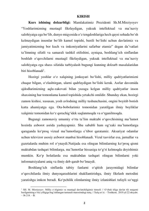 2 
 
KIRISH 
Kurs ishining dolzarbligi: Mamlakatimiz Prezidenti Sh.M.Mirziyoyev 
“Yoshlarimizning mustaqil fikrlaydigan, yuksak intellektual va ma’naviy 
salohiyatga ega boʻlib, dunyo miqyosida oʻz tengdoshlariga hech qaysi sohada boʻsh 
kelmaydigan insonlar boʻlib kamol topishi, baxtli boʻlishi uchun davlatimiz va 
jamiyatimizning bor kuch va imkoniyatlarini safarbar etamiz” degan da’vatlari 
ta’limning sifatli va samarali tashkil etilishini, ayniqsa, boshlangʻich sinflardan 
boshlab oʻquvchilarni mustaqil fikrlaydigan, yuksak intellektual va ma’naviy 
salohiyatga ega shaxs sifatida tarbiyalash bugungi kunning dolzarb masalalaridan 
biri hisoblanadi1.  
Hozirgi yoshlar oʻz xalqining jonkuyari boʻlishi, milliy qadriyatlarimizni 
chuqur bilgan, oʻzlashtirgan, ularni qadrlaydigan boʻlishi kerak. Asrlar davomida 
ajdodlarimizning aqlu-zakovati bilan yuzaga kelgan milliy qadriyatlar inson 
shaxsining har tomonlama kamol topishida yetakchi omildir. Shunday ekan, hozirgi 
zamon kishisi, xususan, yosh avlodning milliy tushunchasini, ongini boyitib borish 
katta ahamiyatga ega. Ota-bobolarimiz tomonidan yaratilgan ilmiy boyliklar 
xalqimiz tomonidan koʻz qorachigʻidek saqlanmoqda va oʻrganilmoqda.  
Bugungi zamonaviy umumiy o‘rta ta’lim maktabi o‘quvchisining ma’lumot 
hozirda axborot asrida yashayapmiz. Shu sababli ham og‘zaki ma’lumotlarga 
qaraganda ko‘proq vizual ma’lumotlarga e’tibor qaratamiz. Aksariyat odamlar 
uchun televizor asosiy axborot manbai hisoblanadi. Vizul tasvirlar esa, jurnallar va 
gazetalarda muhim rol o‘ynaydi.Natijada esa olingan bilimlarning ko‘proq qismi 
maktabdan tashqari bilimlarga, ma’lumotlar hissasiga to‘g‘ri kelmoqda deyishimiz 
mumkin. Ko‘p holatlarda esa maktabdan tashqari olingan bilimlarni yoki 
informatsiyalarni aniq va ilmiy deb qarab bo‘lmaydi.   
Boshlang‘ich sinflarda tabiiy fanlarni o‘qitish jarayonidagi bilimlar 
o‘quvchilarda ilmiy dunyoqarashlarini shakllantirishga, ilmiy fikrlash metodini 
yaratishga imkon beradi. Ko‘pchilik olimlarning ilmiy izlanishlari tufayli so‘nggi 
                                                          
 
1 SH. M. Mirziyoyev. Milliy oʻzligimiz va mustaqil davlatchiligimiz timsoli // Oʻzbek tiliga davlat tili maqomi 
berilganining oʻttiz yilligiga bagʻishlangan tantanali marosimdagi nutq  // Xalq soʻzi. – Toshkent,  2019 yil 22 oktyabr. 
– № 218. – B. 
