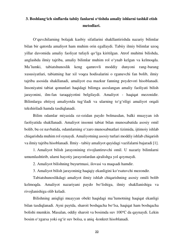22 
 
3. Boshlang‘ich sinflarda tabiiy fanlarni o‘tishda amaliy ishlarni tashkil etish 
metodlari. 
 
O‘quvchilarning bolajak kasbiy sifatlarini shakllantirishda nazariy bilimlar 
bilan bir qatorda amaliyot ham muhim orin egallaydi. Tabiiy ilmiy bilimlar uzoq 
yillar davomida amaliy faoliyat tufayli qo‘lga kiritilgan. Atrof muhitni bilishda, 
anglashda ilmiy tajriba, amaliy bilimlar muhim rol o‘ynab kelgan va kelmoqda. 
Ma’lumki, 
tabiatshunoslik keng qamrovli 
moddiy 
dunyoni 
rang-barang 
xususiyatlari, tabiatning har xil voqea hodisalarini o rganuvchi fan bolib, ilmiy 
tajriba asosida shakllanadi, amaliyot esa mazkur fanning poydevori hisoblanadi. 
Insoniyatni tabiat qonunlari haqidagi bilimga asoslangan amaliy faoliyati bilish 
jarayonini, ilm-fan taraqqiyotini belgilaydi. Amaliyot - haqiqat mezonidir. 
Bilimlarga ehtiyoj amaliyotda tug‘iladi va ularning to‘g‘riligi amaliyot orqali 
tekshiriladi hamda tasdiqlanadi.  
Bilim odamlar miyasida oz-ozidan paydo bolmasdan, balki muayyan ish 
faoliyatida shakllanadi. Amaliyot insonni tabiat bilan munosabatida asosiy omil 
bolib, bu oz navbatida, odamlarning o‘zaro munosabnatlari tizimida, ijtimoiy ishlab 
chiqarishda muhim rol oynaydi. Amaliyotning asosiy turlari moddiy ishlab chiqarish 
va ilmiy tajriba hisoblanadi. Ilmiy - tabiiy amaliyot quyidagi vazifalarni bajaradi [1].  
1. Amaliyot bilish jarayonining rivojlantiruvchi omil. U nazariy bilimlarni 
umumlashtirib, ularni hayotiy jarayonlardan ajralishga yol qoymaydi.  
2. Amaliyot bilishning buyurtmasi, ilovasi va maqsadi hamdir.  
3. Amaliyot bilish jarayoninig haqiqiy ekanligini ko‘rsatuvchi mezondir.  
Tabiatshunoslikdagi amaliyot ilmiy ishlab chiqarishning asosiy omili bolib 
kelmoqda. Amaliyot nazariyani paydo bo‘lishiga, ilmiy shakllanishiga va 
rivojlanishiga olib keladi.  
Bilishning aniqligi muayyan obekt haqidagi ma’lumotning haqiqat ekanligi 
bilan tasdiqlanadi. Ayni paytda, sharoit boshqacha bo‘lsa, haqiqat ham boshqacha 
bolishi mumkin. Masalan, oddiy sharoit va bosimda suv 100oC da qaynaydi. Lekin 
bosim o‘zgarsa yoki og‘ir suv bolsa, u aniq -konkret hisoblanadi.  
