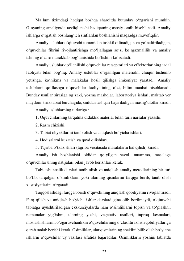 23 
 
Ma’lum tizimdagi haqiqat boshqa sharoitda butunlay o‘zgarishi mumkin. 
G‘oyaning amaliyotda tasdiqlanishi haqiqatning asosiy omili hisoblanadi. Amaliy 
ishlarga o‘rgatish boshlang‘ich sinflardan boshlanishi maqsadga muvofiqdir.  
Amaliy uslublar o‘qituvchi tomonidan tashkil qilinadigan va yo‘naltiriladigan, 
o‘quvchilar fikrini rivojlantirishga mo‘ljallagan so‘z, ko‘rgazmalilik va amaliy 
ishning o‘zaro murakkab bog‘lanishida bo‘lishini ko‘rsatadi.  
Amaliy uslublar qo‘llanilishi o‘quvchilar retseptorlari va effektorlarining jadal 
faoliyati bilan bog‘liq. Amaliy uslublar o‘rganilgan materialni chuqur tushunib 
yetishga, ko‘nikma va malakalar hosil qilishga imkoniyat yaratadi. Amaliy 
uslublarni qo‘llashga o‘quvchilar faoliyatining o‘zi, bilim manbai hisoblanadi. 
Bunday usullar sirasiga og‘zaki, yozma mashqlar, laboratoriya ishlari, maktab yer 
maydoni, tirik tabiat burchagida, sinfdan tashqari bajariladigan mashg‘ulotlar kiradi.  
Amaliy uslublarning turlariga :  
1. Oquvchilarning tarqatma didaktik material bilan turli narsalar yasashi.  
2. Rasm chizishi.  
3. Tabiat obyektlarini tanib olish va aniqlash bo‘yicha ishlari.  
4. Hodisalarni kuzatish va qayd qilishlari.  
5. Tajriba o‘tkazishlari (tajriba vositasida masalalarni hal qilish) kiradi.  
Amaliy ish boshlanishi oldidan qo‘yilgan savol, muammo, masalaga 
o‘quvchilar uning natijalari bilan javob berishlari kerak.  
Tabiatshunoslik darslari tanib olish va aniqlash amaliy metodlarining bir turi 
bo‘lib, tarqalgan o‘simliklarni yoki ularning qismlarini farqiga borib, tanib olish 
xususiyatlarini o‘rgatadi.  
Taqqoslashdagi farqga borish o‘quvchining aniqlash qobiliyatini rivojlantiradi. 
Farq qilish va aniqlash bo‘yicha ishlar darslardagina olib borilmaydi, o‘qituvchi 
tabiatga uyushtiriladigan ekskursiyalarda ham o‘simliklarni topish va to‘plashni, 
namunalar yig‘ishni, ularning yoshi, vegetativ usullari, tuproq kesmalari, 
moslashishlarini, o‘zgaruvchanlikni o‘quvchilarning o‘zlashtira olish qobiliyatlariga 
qarab tanlab berishi kerak. Osimliklar, ular qismlarining shaklini bilib olish bo‘yicha 
ishlarni o‘quvchilar uy vazifasi sifatida bajaradilar. Osimliklarni yoshini tabiatda 
