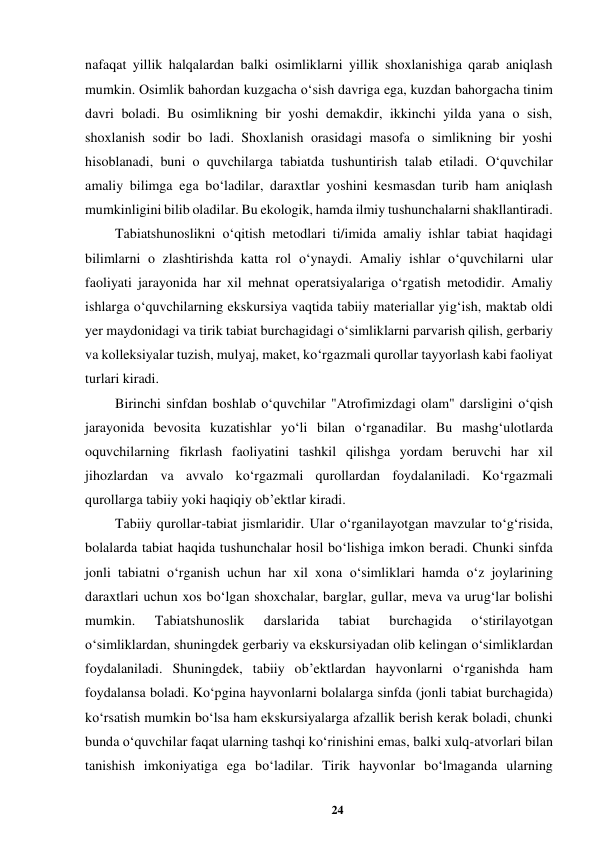 24 
 
nafaqat yillik halqalardan balki osimliklarni yillik shoxlanishiga qarab aniqlash 
mumkin. Osimlik bahordan kuzgacha o‘sish davriga ega, kuzdan bahorgacha tinim 
davri boladi. Bu osimlikning bir yoshi demakdir, ikkinchi yilda yana o sish, 
shoxlanish sodir bo ladi. Shoxlanish orasidagi masofa o simlikning bir yoshi 
hisoblanadi, buni o quvchilarga tabiatda tushuntirish talab etiladi. O‘quvchilar 
amaliy bilimga ega bo‘ladilar, daraxtlar yoshini kesmasdan turib ham aniqlash 
mumkinligini bilib oladilar. Bu ekologik, hamda ilmiy tushunchalarni shakllantiradi.  
Tabiatshunoslikni o‘qitish metodlari ti/imida amaliy ishlar tabiat haqidagi 
bilimlarni o zlashtirishda katta rol o‘ynaydi. Amaliy ishlar o‘quvchilarni ular 
faoliyati jarayonida har xil mehnat operatsiyalariga o‘rgatish metodidir. Amaliy 
ishlarga o‘quvchilarning ekskursiya vaqtida tabiiy materiallar yig‘ish, maktab oldi 
yer maydonidagi va tirik tabiat burchagidagi o‘simliklarni parvarish qilish, gerbariy 
va kolleksiyalar tuzish, mulyaj, maket, ko‘rgazmali qurollar tayyorlash kabi faoliyat 
turlari kiradi.  
Birinchi sinfdan boshlab o‘quvchilar "Atrofimizdagi olam" darsligini o‘qish 
jarayonida bevosita kuzatishlar yo‘li bilan o‘rganadilar. Bu mashg‘ulotlarda 
oquvchilarning fikrlash faoliyatini tashkil qilishga yordam beruvchi har xil 
jihozlardan va avvalo ko‘rgazmali qurollardan foydalaniladi. Ko‘rgazmali 
qurollarga tabiiy yoki haqiqiy ob’ektlar kiradi.  
Tabiiy qurollar-tabiat jismlaridir. Ular o‘rganilayotgan mavzular to‘g‘risida, 
bolalarda tabiat haqida tushunchalar hosil bo‘lishiga imkon beradi. Chunki sinfda 
jonli tabiatni o‘rganish uchun har xil xona o‘simliklari hamda o‘z joylarining 
daraxtlari uchun xos bo‘lgan shoxchalar, barglar, gullar, meva va urug‘lar bolishi 
mumkin. 
Tabiatshunoslik 
darslarida 
tabiat 
burchagida 
o‘stirilayotgan 
o‘simliklardan, shuningdek gerbariy va ekskursiyadan olib kelingan o‘simliklardan 
foydalaniladi. Shuningdek, tabiiy ob’ektlardan hayvonlarni o‘rganishda ham 
foydalansa boladi. Ko‘pgina hayvonlarni bolalarga sinfda (jonli tabiat burchagida) 
ko‘rsatish mumkin bo‘lsa ham ekskursiyalarga afzallik berish kerak boladi, chunki 
bunda o‘quvchilar faqat ularning tashqi ko‘rinishini emas, balki xulq-atvorlari bilan 
tanishish imkoniyatiga ega bo‘ladilar. Tirik hayvonlar bo‘lmaganda ularning 

