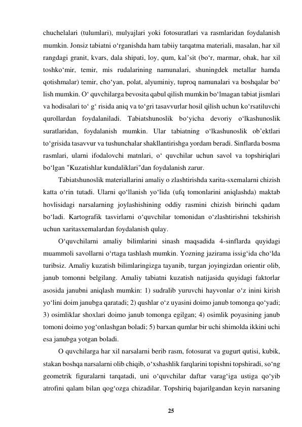 25 
 
chuchelalari (tulumlari), mulyajlari yoki fotosuratlari va rasmlaridan foydalanish 
mumkin. Jonsiz tabiatni o‘rganishda ham tabiiy tarqatma materiali, masalan, har xil 
rangdagi granit, kvars, dala shipati, loy, qum, kal’sit (bo‘r, marmar, ohak, har xil 
toshko‘mir, temir, mis rudalarining namunalari, shuningdek metallar hamda 
qotishmalar) temir, cho‘yan, polat, alyuminiy, tuproq namunalari va boshqalar bo‘ 
lish mumkin. O‘ quvchilarga bevosita qabul qilish mumkin bo‘lmagan tabiat jismlari 
va hodisalari to‘ g‘ risida aniq va to‘gri tasavvurlar hosil qilish uchun ko‘rsatiluvchi 
qurollardan foydalaniladi. Tabiatshunoslik bo‘yicha devoriy o‘lkashunoslik 
suratlaridan, foydalanish mumkin. Ular tabiatning o‘lkashunoslik ob’ektlari 
to‘grisida tasavvur va tushunchalar shakllantirishga yordam beradi. Sinflarda bosma 
rasmlari, ularni ifodalovchi matnlari, o‘ quvchilar uchun savol va topshiriqlari 
bo‘lgan "Kuzatishlar kundaliklari"dan foydalanish zarur.  
Tabiatshunoslik materiallarini amaliy o zlashtirishda xarita-sxemalarni chizish 
katta o‘rin tutadi. Ularni qo‘llanish yo‘lida (ufq tomonlarini aniqlashda) maktab 
hovlisidagi narsalarning joylashishining oddiy rasmini chizish birinchi qadam 
bo‘ladi. Kartografik tasvirlarni o‘quvchilar tomonidan o‘zlashtirishni tekshirish 
uchun xaritasxemalardan foydalanish qulay.  
O‘quvchilarni amaliy bilimlarini sinash maqsadida 4-sinflarda quyidagi 
muammoli savollarni o‘rtaga tashlash mumkin. Yozning jazirama issig‘ida cho‘lda 
turibsiz. Amaliy kuzatish bilimlaringizga tayanib, turgan joyingizdan orientir olib, 
janub tomonni belgilang. Amaliy tabiatni kuzatish natijasida quyidagi faktorlar 
asosida janubni aniqlash mumkin: 1) sudralib yuruvchi hayvonlar o‘z inini kirish 
yo‘lini doim janubga qaratadi; 2) qushlar o‘z uyasini doimo janub tomonga qo‘yadi; 
3) osimliklar shoxlari doimo janub tomonga egilgan; 4) osimlik poyasining janub 
tomoni doimo yog‘onlashgan boladi; 5) barxan qumlar bir uchi shimolda ikkini uchi 
esa janubga yotgan boladi.  
O quvchilarga har xil narsalarni berib rasm, fotosurat va gugurt qutisi, kubik, 
stakan boshqa narsalarni olib chiqib, o‘xshashlik farqlarini topishni topshiradi, so‘ng 
geometrik figuralarni tarqatadi, uni o‘quvchilar daftar varag‘iga ustiga qo‘yib 
atrofini qalam bilan qog‘ozga chizadilar. Topshiriq bajarilgandan keyin narsaning 
