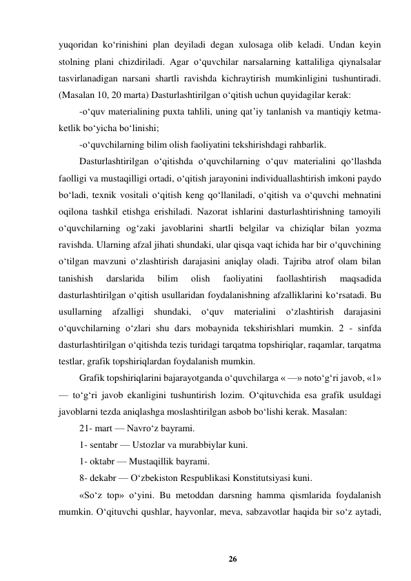 26 
 
yuqoridan ko‘rinishini plan deyiladi degan xulosaga olib keladi. Undan keyin 
stolning plani chizdiriladi. Agar o‘quvchilar narsalarning kattaliliga qiynalsalar 
tasvirlanadigan narsani shartli ravishda kichraytirish mumkinligini tushuntiradi. 
(Masalan 10, 20 marta) Dasturlashtirilgan o‘qitish uchun quyidagilar kerak:  
-o‘quv materialining puxta tahlili, uning qat’iy tanlanish va mantiqiy ketma-
ketlik bo‘yicha bo‘linishi;  
-o‘quvchilarning bilim olish faoliyatini tekshirishdagi rahbarlik.  
Dasturlashtirilgan o‘qitishda o‘quvchilarning o‘quv materialini qo‘llashda 
faolligi va mustaqilligi ortadi, o‘qitish jarayonini individuallashtirish imkoni paydo 
bo‘ladi, texnik vositali o‘qitish keng qo‘llaniladi, o‘qitish va o‘quvchi mehnatini 
oqilona tashkil etishga erishiladi. Nazorat ishlarini dasturlashtirishning tamoyili 
o‘quvchilarning og‘zaki javoblarini shartli belgilar va chiziqlar bilan yozma 
ravishda. Ularning afzal jihati shundaki, ular qisqa vaqt ichida har bir o‘quvchining 
o‘tilgan mavzuni o‘zlashtirish darajasini aniqlay oladi. Tajriba atrof olam bilan 
tanishish 
darslarida 
bilim 
olish 
faoliyatini 
faollashtirish 
maqsadida 
dasturlashtirilgan o‘qitish usullaridan foydalanishning afzalliklarini ko‘rsatadi. Bu 
usullarning afzalligi shundaki, o‘quv materialini o‘zlashtirish darajasini 
o‘quvchilarning o‘zlari shu dars mobaynida tekshirishlari mumkin. 2 - sinfda 
dasturlashtirilgan o‘qitishda tezis turidagi tarqatma topshiriqlar, raqamlar, tarqatma 
testlar, grafik topshiriqlardan foydalanish mumkin.  
Grafik topshiriqlarini bajarayotganda o‘quvchilarga « —» noto‘g‘ri javob, «1» 
— to‘g‘ri javob ekanligini tushuntirish lozim. O‘qituvchida esa grafik usuldagi 
javoblarni tezda aniqlashga moslashtirilgan asbob bo‘lishi kerak. Masalan:  
21- mart — Navro‘z bayrami.  
1- sentabr — Ustozlar va murabbiylar kuni.  
1- oktabr — Mustaqillik bayrami.  
8- dekabr — O‘zbekiston Respublikasi Konstitutsiyasi kuni.  
«So‘z top» o‘yini. Bu metoddan darsning hamma qismlarida foydalanish 
mumkin. O‘qituvchi qushlar, hayvonlar, meva, sabzavotlar haqida bir so‘z aytadi, 

