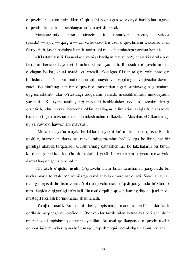 27 
 
o‘quvchilar davom ettiradilar. O‘qituvchi boshlagan so‘z qaysi harf bilan tugasa, 
o‘quvchi shu harfdan boshlangan so‘zni aytishi kerak.  
Masalan: tulki — ilon — ninachi — it — tipratikan — nortuya — yalqov 
(panda) — ayiq — qarg‘a — ari va hokazo. Bu usul o‘quvchilarni tezkorlik bilan 
fikr yuritib, javob berishga hamda xotirasini mustahkamlashga yordam beradi.  
«Klaster» usuli. Bu usul o‘quvchiga berilgan mavzu bo‘yicha erkin o‘ylash va 
fikrlarini bemalol bayon etish uchun sharoit yaratadi. Bu usulda o‘quvchi nimani 
o‘ylagan bo‘lsa, shuni aytadi va yozadi. Yozilgan fikrlar to‘g‘ri yoki noto‘g‘ri 
bo‘lishidan qat’i nazar muhokama qilinmaydi va belgilangan vaqtgacha davom 
etadi. Bu sinfning har bir o‘quvchisi tomonidan ilgari surilayotgan g‘oyalarni 
uyg‘unlashtirib, ular o‘rtasidagi aloqalarni yanada mustahkamlash imkoniyatini 
yaratadi. «Klastyer» usuli yangi mavzuni boshlashdan avval o‘quvchini darsga 
qiziqtirib, shu mavzu bo‘yicha oldin egallagan bilimlarini aniqlash maqsadida 
hamda o‘tilgan mavzuni mustahkamlash uchun o‘tkaziladi. Masalan, «O‘lkamizdagi 
uy va yovvoyi hayvonlar» mavzusi.  
«Mozaika», ya’ni mayda bo‘laklardan yaxlit ko‘rinishni hosil qilish. Bunda 
qushlar, hayvonlar, daraxtlar, mevalarning rasmlari bo‘laklarga bo‘linib, har bir 
guruhga alohida tarqatiladi. Guruhlarning qatnashchilari bo‘lakchalarni bir butun 
ko‘rinishga keltiradilar. Guruh sardorlari yaxlit holga kelgan hayvon, meva yoki 
daraxt haqida gapirib beradilar.  
«To‘xtab o‘qish» usuli. O‘qituvchi matn bilan tanishtirish jarayonida bir 
necha marta to‘xtab, o‘quvchilarga savollar bilan murojaat qiladi. Savollar aynan 
matnga tegishli bo‘lishi zarur. Yoki o‘quvchi matn o‘qish jarayonida to‘xtatilib, 
nima haqida o‘qiganligi so‘raladi. Bu usul orqali o‘quvchilarning diqqati jamlanadi, 
mustaqil fikrlash ko‘nikmalari shakllanadi.  
«Zanjir» usuli. Bu usulni she’r, topishmoq, maqollar berilgan darslarda 
qo‘llash maqsadga mu-vofiqdir. O‘quvchilar tartib bilan ketma-ket berilgan she’r 
misrasi yoki topishmoq qatorini aytadilar. Bu usul qo‘llanganda o‘quvchi uyalib 
qolmasligi uchun berilgan she’r, maqol, topishmoqni yod olishga majbur bo‘ladi.  
