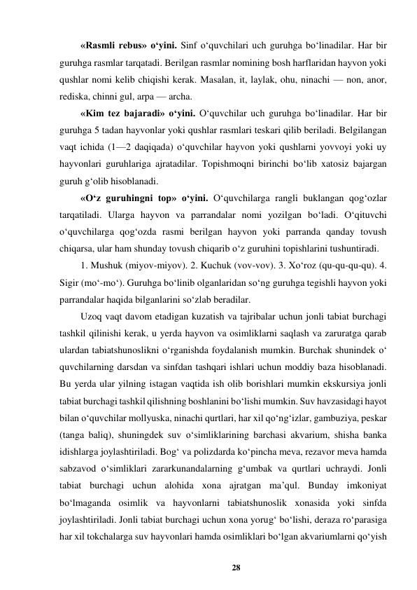 28 
 
«Rasmli rebus» o‘yini. Sinf o‘quvchilari uch guruhga bo‘linadilar. Har bir 
guruhga rasmlar tarqatadi. Berilgan rasmlar nomining bosh harflaridan hayvon yoki 
qushlar nomi kelib chiqishi kerak. Masalan, it, laylak, ohu, ninachi — non, anor, 
rediska, chinni gul, arpa — archa.  
«Kim tez bajaradi» o‘yini. O‘quvchilar uch guruhga bo‘linadilar. Har bir 
guruhga 5 tadan hayvonlar yoki qushlar rasmlari teskari qilib beriladi. Belgilangan 
vaqt ichida (1—2 daqiqada) o‘quvchilar hayvon yoki qushlarni yovvoyi yoki uy 
hayvonlari guruhlariga ajratadilar. Topishmoqni birinchi bo‘lib xatosiz bajargan 
guruh g‘olib hisoblanadi.  
«O‘z guruhingni top» o‘yini. O‘quvchilarga rangli buklangan qog‘ozlar 
tarqatiladi. Ularga hayvon va parrandalar nomi yozilgan bo‘ladi. O‘qituvchi 
o‘quvchilarga qog‘ozda rasmi berilgan hayvon yoki parranda qanday tovush 
chiqarsa, ular ham shunday tovush chiqarib o‘z guruhini topishlarini tushuntiradi.  
1. Mushuk (miyov-miyov). 2. Kuchuk (vov-vov). 3. Xo‘roz (qu-qu-qu-qu). 4. 
Sigir (mo‘-mo‘). Guruhga bo‘linib olganlaridan so‘ng guruhga tegishli hayvon yoki 
parrandalar haqida bilganlarini so‘zlab beradilar.  
Uzoq vaqt davom etadigan kuzatish va tajribalar uchun jonli tabiat burchagi 
tashkil qilinishi kerak, u yerda hayvon va osimliklarni saqlash va zaruratga qarab 
ulardan tabiatshunoslikni o‘rganishda foydalanish mumkin. Burchak shunindek o‘ 
quvchilarning darsdan va sinfdan tashqari ishlari uchun moddiy baza hisoblanadi. 
Bu yerda ular yilning istagan vaqtida ish olib borishlari mumkin ekskursiya jonli 
tabiat burchagi tashkil qilishning boshlanini bo‘lishi mumkin. Suv havzasidagi hayot 
bilan o‘quvchilar mollyuska, ninachi qurtlari, har xil qo‘ng‘izlar, gambuziya, peskar 
(tanga baliq), shuningdek suv o‘simliklarining barchasi akvarium, shisha banka 
idishlarga joylashtiriladi. Bog‘ va polizdarda ko‘pincha meva, rezavor meva hamda 
sabzavod o‘simliklari zararkunandalarning g‘umbak va qurtlari uchraydi. Jonli 
tabiat burchagi uchun alohida xona ajratgan ma’qul. Bunday imkoniyat 
bo‘lmaganda osimlik va hayvonlarni tabiatshunoslik xonasida yoki sinfda 
joylashtiriladi. Jonli tabiat burchagi uchun xona yorug‘ bo‘lishi, deraza ro‘parasiga 
har xil tokchalarga suv hayvonlari hamda osimliklari bo‘lgan akvariumlarni qo‘yish 
