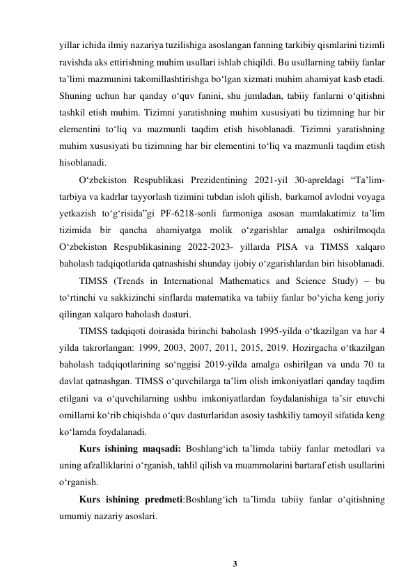 3 
 
yillar ichida ilmiy nazariya tuzilishiga asoslangan fanning tarkibiy qismlarini tizimli 
ravishda aks ettirishning muhim usullari ishlab chiqildi. Bu usullarning tabiiy fanlar 
ta’limi mazmunini takomillashtirishga bo‘lgan xizmati muhim ahamiyat kasb etadi. 
Shuning uchun har qanday o‘quv fanini, shu jumladan, tabiiy fanlarni o‘qitishni 
tashkil etish muhim. Tizimni yaratishning muhim xususiyati bu tizimning har bir 
elementini to‘liq va mazmunli taqdim etish hisoblanadi. Tizimni yaratishning 
muhim xususiyati bu tizimning har bir elementini to‘liq va mazmunli taqdim etish 
hisoblanadi.   
O‘zbekiston Respublikasi Prezidentining 2021-yil 30-apreldagi “Ta’lim-
tarbiya va kadrlar tayyorlash tizimini tubdan isloh qilish, barkamol avlodni voyaga 
yetkazish to‘g‘risida”gi PF-6218-sonli farmoniga asosan mamlakatimiz ta’lim 
tizimida bir qancha ahamiyatga molik o‘zgarishlar amalga oshirilmoqda 
O‘zbekiston Respublikasining 2022-2023- yillarda PISA va TIMSS xalqaro 
baholash tadqiqotlarida qatnashishi shunday ijobiy o‘zgarishlardan biri hisoblanadi. 
TIMSS (Trends in International Mathematics and Science Study) – bu 
to‘rtinchi va sakkizinchi sinflarda matematika va tabiiy fanlar bo‘yicha keng joriy 
qilingan xalqaro baholash dasturi.  
TIMSS tadqiqoti doirasida birinchi baholash 1995-yilda o‘tkazilgan va har 4 
yilda takrorlangan: 1999, 2003, 2007, 2011, 2015, 2019. Hozirgacha o‘tkazilgan 
baholash tadqiqotlarining so‘nggisi 2019-yilda amalga oshirilgan va unda 70 ta 
davlat qatnashgan. TIMSS o‘quvchilarga ta’lim olish imkoniyatlari qanday taqdim 
etilgani va o‘quvchilarning ushbu imkoniyatlardan foydalanishiga ta’sir etuvchi 
omillarni ko‘rib chiqishda o‘quv dasturlaridan asosiy tashkiliy tamoyil sifatida keng 
ko‘lamda foydalanadi. 
Kurs ishining maqsadi: Boshlang‘ich ta’limda tabiiy fanlar metodlari va 
uning afzalliklarini oʻrganish, tahlil qilish va muammolarini bartaraf etish usullarini 
oʻrganish. 
Kurs ishining predmeti:Boshlang‘ich ta’limda tabiiy fanlar o‘qitishning 
umumiy nazariy asoslari.   
