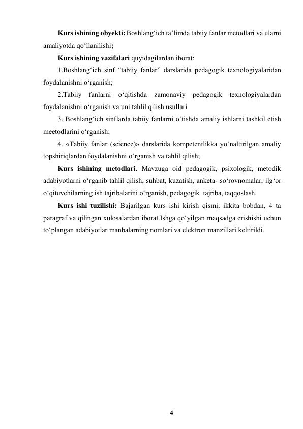 4 
 
Kurs ishining obyekti: Boshlang‘ich ta’limda tabiiy fanlar metodlari va ularni 
amaliyotda qo‘llanilishi;  
Kurs ishining vazifalari quyidagilardan iborat: 
1.Boshlang‘ich sinf “tabiiy fanlar” darslarida pedagogik texnologiyalaridan 
foydalanishni oʻrganish; 
2.Tabiiy fanlarni o‘qitishda zamonaviy pedagogik texnologiyalardan 
foydalanishni oʻrganish va uni tahlil qilish usullari  
3. Boshlang‘ich sinflarda tabiiy fanlarni o‘tishda amaliy ishlarni tashkil etish 
meetodlarini o‘rganish; 
4. «Tabiiy fanlar (science)» darslarida kompetentlikka yo‘naltirilgan amaliy 
topshiriqlardan foydalanishni o‘rganish va tahlil qilish; 
Kurs ishining metodlari. Mavzuga oid pedagogik, psixologik, metodik 
adabiyotlarni oʻrganib tahlil qilish, suhbat, kuzatish, anketa- soʻrovnomalar, ilgʻor 
oʻqituvchilarning ish tajribalarini oʻrganish, pedagogik  tajriba, taqqoslash. 
Kurs ishi tuzilishi: Bajarilgan kurs ishi kirish qismi, ikkita bobdan, 4 ta 
paragraf va qilingan xulosalardan iborat.Ishga qoʻyilgan maqsadga erishishi uchun 
toʻplangan adabiyotlar manbalarning nomlari va elektron manzillari keltirildi. 
 
 
