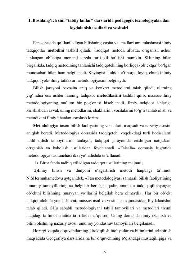 5 
 
1. Boshlang‘ich sinf “tabiiy fanlar” darslarida pedagogik texnologiyalaridan 
foydalanish usullari va vositalri  
 
Fan sohasida qo‘llaniladigan bilishning vosita va amallari umumlashmasi ilmiy 
tadqiqotlar metodini tashkil qiladi. Tadqiqot metodi, albatta, o‘rganish uchun 
tanlangan ob’ektga monand tarzda turli xil bo‘lishi mumkin. SHuning bilan 
birgalikda, tadqiq metodining tanlanishi tadqiqotchining borliqqa (ob’ektga) bo‘lgan 
munosabati bilan ham belgilanadi. Keyingisi alohida e’tiborga loyiq, chunki ilmiy 
tadqiqot yoki ilmiy tafakkur metodologiyasini belgilaydi.  
Bilish jarayoni bevosita aniq va konkret metodlarni talab qiladi, ularning 
yig‘indisi esa ushbu fanning tadqikot metodikasini tashkil qilib, maxsus-ilmiy 
metodologiyaning ma’lum bir pog‘onasi hisoblanadi. Ilmiy tadqiqot ishlariga 
kirishishdan avval, uning metodlarini, shakllarini, vositalarini to‘g‘ri tanlab olish va 
metodikani ilmiy jihatdan asoslash lozim. 
Metodologiya inson bilish faoliyatining vositalari, maqsadi va nazariy asosini 
aniqlab beradi. Metodologiya doirasida tadqiqotchi voqelikdagi turli hodisalarni 
tahlil qilish tamoyillarini tanlaydi, tadqiqot jarayonida erishilgan natijalarni 
o‘rganish va baholash usullaridan foydalanadi. «Falsafa» qomusiy lug‘atida 
metodologiya tushunchasi ikki yo‘nalishda ta’riflanadi: 
 1)  Biror fanda tadbiq etiladigan tadqiqot usullarining majmui; 
 2)Ilmiy 
bilish 
va 
dunyoni 
o‘zgartirish 
metodi 
haqidagi 
ta’limot. 
N.SHermuhamedova aytganidek, «Fan metodologiyasi samarali bilish faoliyatining 
umumiy tamoyillarinigina belgilab berishga qodir, ammo u tadqiq qilinayotgan 
ob’ektni bilishning muayyan yo‘llarini belgilab bera olmaydi». Har bir ob’ekt 
tadqiqi alohida yondashuvni, maxsus usul va vositalar majmuasidan foydalanishni 
talab qiladi. SHu sababli metodologiyani tahlil tamoyillari va metodlari tizimi 
haqidagi ta’limot sifatida ta’riflash ma’qulroq. Uning doirasida ilmiy izlanish va 
bilim olishning nazariy asosi, umumiy yondashuv tamoyillari belgilanadi. 
Hozirgi vaqtda o‘quvchilarning idrok qilish faoliyatlar va bilimlarini tekshirish 
maqsadida Geografiya darslarida ha bir o‘quvchining o‘qishdagi mustaqilligiga va 
