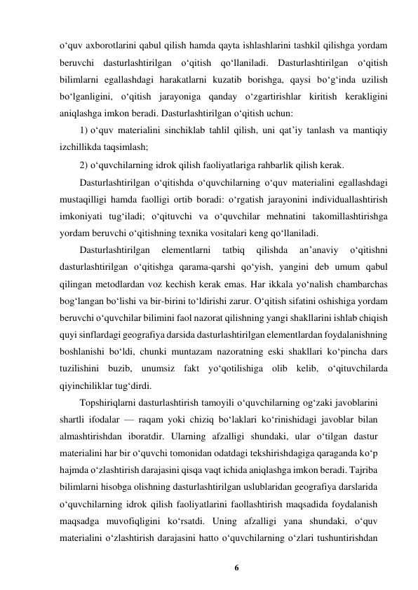 6 
 
o‘quv axborotlarini qabul qilish hamda qayta ishlashlarini tashkil qilishga yordam 
beruvchi dasturlashtirilgan o‘qitish qo‘llaniladi. Dasturlashtirilgan o‘qitish 
bilimlarni egallashdagi harakatlarni kuzatib borishga, qaysi bo‘g‘inda uzilish 
bo‘lganligini, o‘qitish jarayoniga qanday o‘zgartirishlar kiritish kerakligini 
aniqlashga imkon beradi. Dasturlashtirilgan o‘qitish uchun:  
1) o‘quv materialini sinchiklab tahlil qilish, uni qat’iy tanlash va mantiqiy 
izchillikda taqsimlash;  
2) o‘quvchilarning idrok qilish faoliyatlariga rahbarlik qilish kerak.  
Dasturlashtirilgan o‘qitishda o‘quvchilarning o‘quv materialini egallashdagi 
mustaqilligi hamda faolligi ortib boradi: o‘rgatish jarayonini individuallashtirish 
imkoniyati tug‘iladi; o‘qituvchi va o‘quvchilar mehnatini takomillashtirishga 
yordam beruvchi o‘qitishning texnika vositalari keng qo‘llaniladi.  
Dasturlashtirilgan 
elementlarni 
tatbiq 
qilishda 
an’anaviy 
o‘qitishni 
dasturlashtirilgan o‘qitishga qarama-qarshi qo‘yish, yangini deb umum qabul 
qilingan metodlardan voz kechish kerak emas. Har ikkala yo‘nalish chambarchas 
bog‘langan bo‘lishi va bir-birini to‘ldirishi zarur. O‘qitish sifatini oshishiga yordam 
beruvchi o‘quvchilar bilimini faol nazorat qilishning yangi shakllarini ishlab chiqish 
quyi sinflardagi geografiya darsida dasturlashtirilgan elementlardan foydalanishning 
boshlanishi bo‘ldi, chunki muntazam nazoratning eski shakllari ko‘pincha dars 
tuzilishini buzib, unumsiz fakt yo‘qotilishiga olib kelib, o‘qituvchilarda 
qiyinchiliklar tug‘dirdi.  
Topshiriqlarni dasturlashtirish tamoyili o‘quvchilarning og‘zaki javoblarini 
shartli ifodalar — raqam yoki chiziq bo‘laklari ko‘rinishidagi javoblar bilan 
almashtirishdan iboratdir. Ularning afzalligi shundaki, ular o‘tilgan dastur 
materialini har bir o‘quvchi tomonidan odatdagi tekshirishdagiga qaraganda ko‘p 
hajmda o‘zlashtirish darajasini qisqa vaqt ichida aniqlashga imkon beradi. Tajriba 
bilimlarni hisobga olishning dasturlashtirilgan uslublaridan geografiya darslarida 
o‘quvchilarning idrok qilish faoliyatlarini faollashtirish maqsadida foydalanish 
maqsadga muvofiqligini ko‘rsatdi. Uning afzalligi yana shundaki, o‘quv 
materialini o‘zlashtirish darajasini hatto o‘quvchilarning o‘zlari tushuntirishdan 

