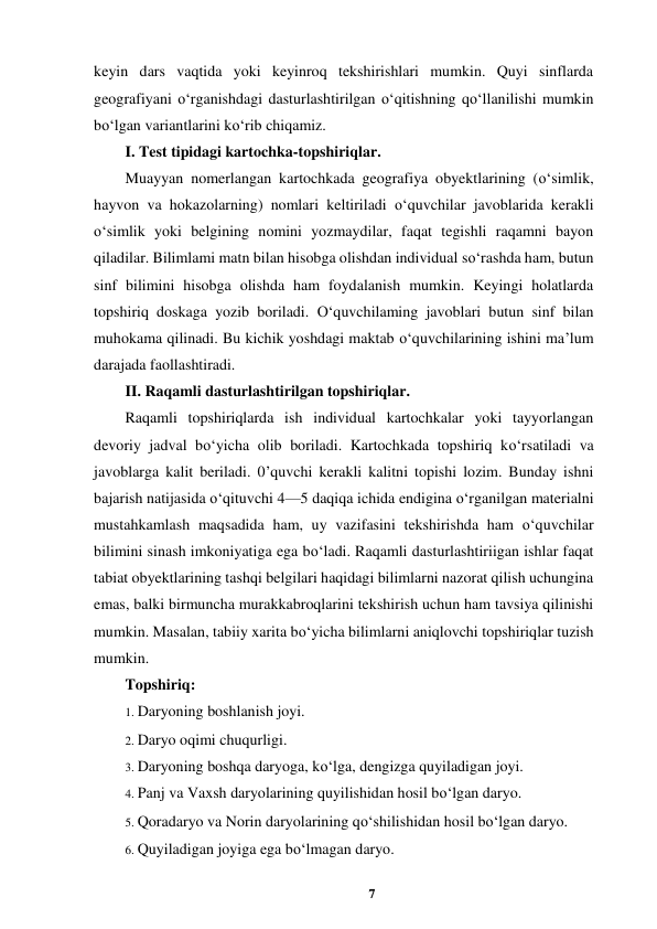 7 
 
keyin dars vaqtida yoki keyinroq tekshirishlari mumkin. Quyi sinflarda 
geografiyani o‘rganishdagi dasturlashtirilgan o‘qitishning qo‘llanilishi mumkin 
bo‘lgan variantlarini ko‘rib chiqamiz.  
I. Test tipidagi kartochka-topshiriqlar.  
Muayyan nomerlangan kartochkada geografiya obyektlarining (o‘simlik, 
hayvon va hokazolarning) nomlari keltiriladi o‘quvchilar javoblarida kerakli 
o‘simlik yoki belgining nomini yozmaydilar, faqat tegishli raqamni bayon 
qiladilar. Bilimlami matn bilan hisobga olishdan individual so‘rashda ham, butun 
sinf bilimini hisobga olishda ham foydalanish mumkin. Keyingi holatlarda 
topshiriq doskaga yozib boriladi. O‘quvchilaming javoblari butun sinf bilan 
muhokama qilinadi. Bu kichik yoshdagi maktab o‘quvchilarining ishini ma’lum 
darajada faollashtiradi.  
II. Raqamli dasturlashtirilgan topshiriqlar.  
Raqamli topshiriqlarda ish individual kartochkalar yoki tayyorlangan 
devoriy jadval bo‘yicha olib boriladi. Kartochkada topshiriq ko‘rsatiladi va 
javoblarga kalit beriladi. 0’quvchi kerakli kalitni topishi lozim. Bunday ishni 
bajarish natijasida o‘qituvchi 4—5 daqiqa ichida endigina o‘rganilgan materialni 
mustahkamlash maqsadida ham, uy vazifasini tekshirishda ham o‘quvchilar 
bilimini sinash imkoniyatiga ega bo‘ladi. Raqamli dasturlashtiriigan ishlar faqat 
tabiat obyektlarining tashqi belgilari haqidagi bilimlarni nazorat qilish uchungina 
emas, balki birmuncha murakkabroqlarini tekshirish uchun ham tavsiya qilinishi 
mumkin. Masalan, tabiiy xarita bo‘yicha bilimlarni aniqlovchi topshiriqlar tuzish 
mumkin.  
Topshiriq:  
1. Daryoning boshlanish joyi.  
2. Daryo oqimi chuqurligi.  
3. Daryoning boshqa daryoga, ko‘lga, dengizga quyiladigan joyi.  
4. Panj va Vaxsh daryolarining quyilishidan hosil bo‘lgan daryo.  
5. Qoradaryo va Norin daryolarining qo‘shilishidan hosil bo‘lgan daryo.  
6. Quyiladigan joyiga ega bo‘lmagan daryo.  

