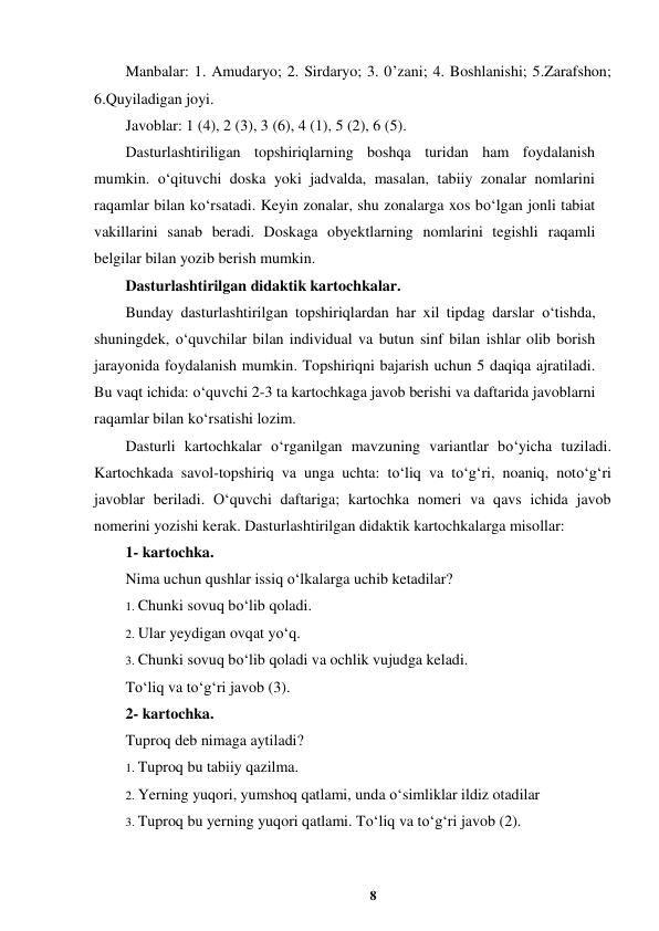 8 
 
Manbalar: 1. Amudaryo; 2. Sirdaryo; 3. 0’zani; 4. Boshlanishi; 5.Zarafshon; 
6.Quyiladigan joyi.  
Javoblar: 1 (4), 2 (3), 3 (6), 4 (1), 5 (2), 6 (5).  
Dasturlashtiriligan topshiriqlarning boshqa turidan ham foydalanish 
mumkin. o‘qituvchi doska yoki jadvalda, masalan, tabiiy zonalar nomlarini 
raqamlar bilan ko‘rsatadi. Keyin zonalar, shu zonalarga xos bo‘lgan jonli tabiat 
vakillarini sanab beradi. Doskaga obyektlarning nomlarini tegishli raqamli 
belgilar bilan yozib berish mumkin.  
Dasturlashtirilgan didaktik kartochkalar.  
Bunday dasturlashtirilgan topshiriqlardan har xil tipdag darslar o‘tishda, 
shuningdek, o‘quvchilar bilan individual va butun sinf bilan ishlar olib borish 
jarayonida foydalanish mumkin. Topshiriqni bajarish uchun 5 daqiqa ajratiladi. 
Bu vaqt ichida: o‘quvchi 2-3 ta kartochkaga javob berishi va daftarida javoblarni 
raqamlar bilan ko‘rsatishi lozim.  
Dasturli kartochkalar o‘rganilgan mavzuning variantlar bo‘yicha tuziladi. 
Kartochkada savol-topshiriq va unga uchta: to‘liq va to‘g‘ri, noaniq, noto‘g‘ri 
javoblar beriladi. O‘quvchi daftariga; kartochka nomeri va qavs ichida javob 
nomerini yozishi kerak. Dasturlashtirilgan didaktik kartochkalarga misollar:  
1- kartochka.  
Nima uchun qushlar issiq o‘lkalarga uchib ketadilar?  
1. Chunki sovuq bo‘lib qoladi.  
2. Ular yeydigan ovqat yo‘q.  
3. Chunki sovuq bo‘lib qoladi va ochlik vujudga keladi.  
To‘liq va to‘g‘ri javob (3).  
2- kartochka.  
Tuproq deb nimaga aytiladi?  
1. Tuproq bu tabiiy qazilma.  
2. Yerning yuqori, yumshoq qatlami, unda o‘simliklar ildiz otadilar  
3. Tuproq bu yerning yuqori qatlami. To‘liq va to‘g‘ri javob (2).  

