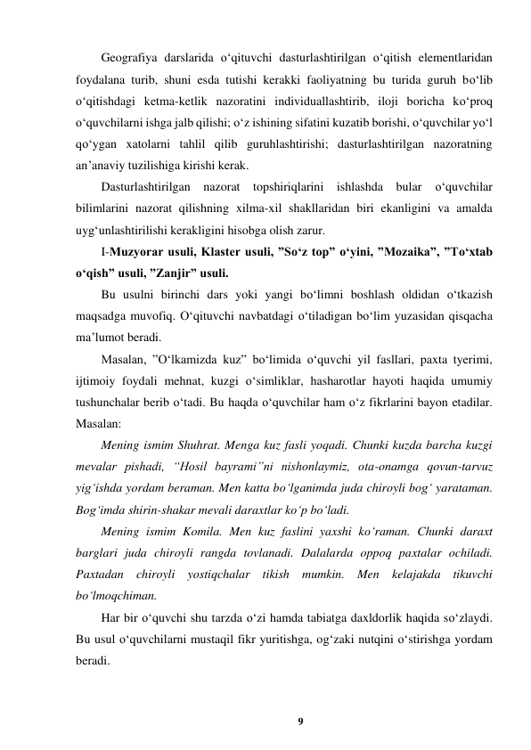 9 
 
Geografiya darslarida o‘qituvchi dasturlashtirilgan o‘qitish elementlaridan 
foydalana turib, shuni esda tutishi kerakki faoliyatning bu turida guruh bo‘lib 
o‘qitishdagi ketma-ketlik nazoratini individuallashtirib, iloji boricha ko‘proq 
o‘quvchilarni ishga jalb qilishi; o‘z ishining sifatini kuzatib borishi, o‘quvchilar yo‘l 
qo‘ygan xatolarni tahlil qilib guruhlashtirishi; dasturlashtirilgan nazoratning 
an’anaviy tuzilishiga kirishi kerak.  
Dasturlashtirilgan nazorat topshiriqlarini ishlashda bular 
o‘quvchilar 
bilimlarini nazorat qilishning xilma-xil shakllaridan biri ekanligini va amalda 
uyg‘unlashtirilishi kerakligini hisobga olish zarur.  
I-Muzyorar usuli, Klaster usuli, ”So‘z top” o‘yini, ”Mozaika”, ”To‘xtab 
o‘qish” usuli, ”Zanjir” usuli.  
Bu usulni birinchi dars yoki yangi bo‘limni boshlash oldidan o‘tkazish 
maqsadga muvofiq. O‘qituvchi navbatdagi o‘tiladigan bo‘lim yuzasidan qisqacha 
ma’lumot beradi.  
Masalan, ”O‘lkamizda kuz” bo‘limida o‘quvchi yil fasllari, paxta tyerimi, 
ijtimoiy foydali mehnat, kuzgi o‘simliklar, hasharotlar hayoti haqida umumiy 
tushunchalar berib o‘tadi. Bu haqda o‘quvchilar ham o‘z fikrlarini bayon etadilar. 
Masalan:  
Mening ismim Shuhrat. Menga kuz fasli yoqadi. Chunki kuzda barcha kuzgi 
mevalar pishadi, “Hosil bayrami”ni nishonlaymiz, ota-onamga qovun-tarvuz 
yig‘ishda yordam beraman. Men katta bo‘lganimda juda chiroyli bog‘ yarataman. 
Bog‘imda shirin-shakar mevali daraxtlar ko‘p bo‘ladi.  
Mening ismim Komila. Men kuz faslini yaxshi ko‘raman. Chunki daraxt 
barglari juda chiroyli rangda tovlanadi. Dalalarda oppoq paxtalar ochiladi. 
Paxtadan chiroyli yostiqchalar tikish mumkin. Men kelajakda tikuvchi 
bo‘lmoqchiman.  
Har bir o‘quvchi shu tarzda o‘zi hamda tabiatga daxldorlik haqida so‘zlaydi. 
Bu usul o‘quvchilarni mustaqil fikr yuritishga, og‘zaki nutqini o‘stirishga yordam 
beradi.  
