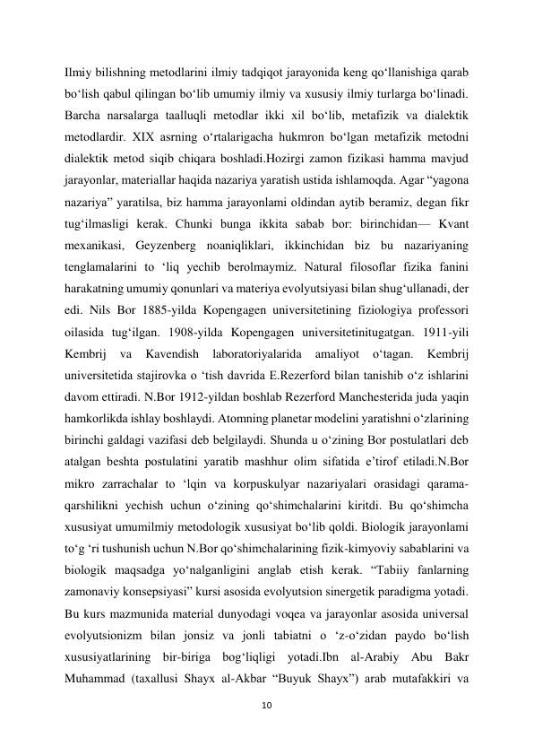 10 
 
Ilmiy bilishning metodlarini ilmiy tadqiqot jarayonida keng qo‘llanishiga qarab 
bo‘lish qabul qilingan bo‘lib umumiy ilmiy va xususiy ilmiy turlarga bo‘linadi. 
Barcha narsalarga taalluqli metodlar ikki xil bo‘lib, metafizik va dialektik 
metodlardir. XIX asrning o‘rtalarigacha hukmron bo‘lgan metafizik metodni 
dialektik metod siqib chiqara boshladi.Hozirgi zamon fizikasi hamma mavjud 
jarayonlar, materiallar haqida nazariya yaratish ustida ishlamoqda. Agar “yagona 
nazariya” yaratilsa, biz hamma jarayonlami oldindan aytib beramiz, degan fikr 
tug‘ilmasligi kerak. Chunki bunga ikkita sabab bor: birinchidan— Kvant 
mexanikasi, Geyzenberg noaniqliklari, ikkinchidan biz bu nazariyaning 
tenglamalarini to ‘liq yechib berolmaymiz. Natural filosoflar fizika fanini 
harakatning umumiy qonunlari va materiya evolyutsiyasi bilan shug‘ullanadi, der 
edi. Nils Bor 1885-yilda Kopengagen universitetining fiziologiya professori 
oilasida tug‘ilgan. 1908-yilda Kopengagen universitetinitugatgan. 1911-yili 
Kembrij 
va 
Kavendish 
laboratoriyalarida 
amaliyot 
o‘tagan. 
Kembrij 
universitetida stajirovka o ‘tish davrida E.Rezerford bilan tanishib o‘z ishlarini 
davom ettiradi. N.Bor 1912-yildan boshlab Rezerford Manchesterida juda yaqin 
hamkorlikda ishlay boshlaydi. Atomning planetar modelini yaratishni o‘zlarining 
birinchi galdagi vazifasi deb belgilaydi. Shunda u o‘zining Bor postulatlari deb 
atalgan beshta postulatini yaratib mashhur olim sifatida e’tirof etiladi.N.Bor 
mikro zarrachalar to ‘lqin va korpuskulyar nazariyalari orasidagi qarama-
qarshilikni yechish uchun o‘zining qo‘shimchalarini kiritdi. Bu qo‘shimcha 
xususiyat umumilmiy metodologik xususiyat bo‘lib qoldi. Biologik jarayonlami 
to‘g ‘ri tushunish uchun N.Bor qo‘shimchalarining fizik-kimyoviy sabablarini va 
biologik maqsadga yo‘nalganligini anglab etish kerak. “Tabiiy fanlarning 
zamonaviy konsepsiyasi” kursi asosida evolyutsion sinergetik paradigma yotadi. 
Bu kurs mazmunida material dunyodagi voqea va jarayonlar asosida universal 
evolyutsionizm bilan jonsiz va jonli tabiatni o ‘z-o‘zidan paydo bo‘lish 
xususiyatlarining bir-biriga bog‘liqligi yotadi.Ibn al-Arabiy Abu Bakr 
Muhammad (taxallusi Shayx al-Akbar “Buyuk Shayx”) arab mutafakkiri va 
