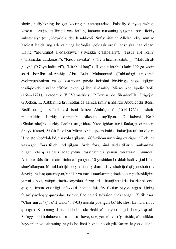 11 
 
shoiri, sufiylikning ko‘zga ko‘ringan namoyandasi. Falsafiy dunyoqarashiga 
vaxdat ul-vujud ta’limoti xos bo‘lib, hamma narsaning yagona asosi ilohiy 
substansiya (ruh, ideya)dir, deb hisoblaydi. Sufiy sifatida Allohni oliy, mutlaq 
haqiqat holda anglash va unga ko‘nglini poklash orqali erishishni tan olgan. 
Uning “al-Futuhot al-Makkiyya” (“Makka g‘alabalari”), “Fusus al-Flikam” 
(“Hikmatlar durdonasi”), “Kitob as-saba’” (“Yetti hikmat kitobi”), “Mafotih al-
g‘ayb” (“G'ayb kalitlari”),’’Kitob al-haq” (“Haqiqat kitobi”) kabi 400 ga yaqin 
asari bor.Ibn al-Arabiy Abu Bakr Muhammad (Tabiatdagi universal 
evol¬yutsionizm va o ‘z-o‘zidan paydo boiishni bir-biriga bog4 liqligini 
tasdiqlovchi usullar efifekti ekanligi Ibn al-Arabiy, Mirzo Abdulqodir Bedil 
(1644-1721), akademik V.I.Vemadskiy, P.Teyyar de ShardenI.R. Prigojin, 
G.Xeken, E. Xabblning ta’limotlarida hamda ilmiy ishMirzo Abdulqodir Bedil. 
Bedil uning taxallusi; asl ismi Mirzo Abdulqodir) (1644-1721) - shoir, 
mutafakkir. 
Harbiy 
xizmatchi 
oilasida 
tug'ilgan. 
Ota-bobosi 
Kesh 
(Shahrisabz)lik, turkiy Barlos urug‘idan. Yoshligidan turli fanlarga qiziqqan. 
Shayx Kamol, ShGh Fozil va Mirza Abdulqosim kabi olimiar(jan ta’lim olgan. 
Hindiston bo‘ylab k&p sayohat qilgan, 1685-yildan umrining oxirigacha Dehlida 
yashagan. Fors tilida ijod qilgan. Arab, fors, hind, urdu tillarini mukammal 
bilgan, sharq xalqlari adabiyotini, tasavvuf va yunon falsafasini, ayniqsa? 
Aristotel falsafasini atroflicha o ‘rgangan. 10 yoshidan boshlab badiiy ijod bilan 
shug'ullangan. Murakkab ijtimoiy-iqtisodiy sharoitda yashab ijod qilgan shoir o‘z 
davriga befarq qaramagan,hindlar va musulmonlaming tinch-totuv yashashligini, 
yurtni obod, xalqni tinch-osoyishta farog'atda, hamjihatlikda ko‘rishni orzu 
qilgan. Inson erkinligi tafakkuri haqida falsafiy fikrlar bayon etgan. Uning 
falsafiy-axloqiy qarashlari tasavvuf aqidalari ta’sirida shakllangan. Yirik asari 
“Chor unsur” (“To‘rt unsur”, 1703) nasrda yozilgan bo‘lib, she’rlar ham ilova 
qilingan. Kitobning dastlabki boblarida Bedil о‘г hayoti haqida hikoya qiladi. 
So‘nggi ikki bobdaesa to ‘rt u n sur-havo, suv, yer, olov to ‘g ‘risida; o'simliklar, 
hayvonlar va odamning paydo bo‘lishi haqida so‘zlaydi.Kursni bayon qilishda 
