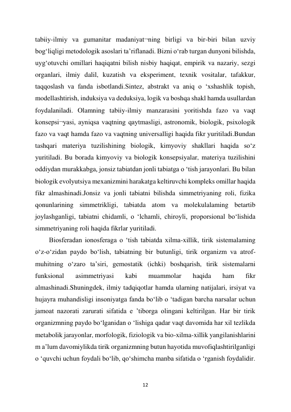 12 
 
tabiiy-ilmiy va gumanitar madaniyat¬ning birligi va bir-biri bilan uzviy 
bog‘liqligi metodologik asoslari ta’riflanadi. Bizni o‘rab turgan dunyoni bilishda, 
uyg‘otuvchi omillari haqiqatni bilish nisbiy haqiqat, empirik va nazariy, sezgi 
organlari, ilmiy dalil, kuzatish va eksperiment, texnik vositalar, tafakkur, 
taqqoslash va fanda isbotlandi.Sintez, abstrakt va aniq o ‘xshashlik topish, 
modellashtirish, induksiya va deduksiya, logik va boshqa shakl hamda usullardan 
foydalaniladi. Olamning tabiiy-ilmiy manzarasini yoritishda fazo va vaqt 
konsepsi¬yasi, ayniqsa vaqtning qaytmasligi, astronomik, biologik, psixologik 
fazo va vaqt hamda fazo va vaqtning universalligi haqida fikr yuritiladi.Bundan 
tashqari materiya tuzilishining biologik, kimyoviy shakllari haqida so‘z 
yuritiladi. Bu borada kimyoviy va biologik konsepsiyalar, materiya tuzilishini 
oddiydan murakkabga, jonsiz tabiatdan jonli tabiatga o ‘tish jarayonlari. Bu bilan 
biologik evolyutsiya mexanizmini harakatga keltiruvchi kompleks omillar haqida 
fikr almashinadi.Jonsiz va jonli tabiatni bilishda simmetriyaning roli, fizika 
qonunlarining simmetrikligi, tabiatda atom va molekulalaming betartib 
joylashganligi, tabiatni chidamli, o ‘lchamli, chiroyli, proporsional bo‘lishida 
simmetriyaning roli haqida fikrlar yuritiladi.  
Biosferadan ionosferaga o ‘tish tabiatda xilma-xillik, tirik sistemalaming 
o‘z-o‘zidan paydo bo‘lish, tabiatning bir butunligi, tirik organizm va atrof-
muhitning o‘zaro ta’siri, gemostatik (ichki) boshqarish, tirik sistemalarni 
funksional 
asimmetriyasi 
kabi 
muammolar 
haqida 
ham 
fikr 
almashinadi.Shuningdek, ilmiy tadqiqotlar hamda ularning natijalari, irsiyat va 
hujayra muhandisligi insoniyatga fanda bo‘lib o ‘tadigan barcha narsalar uchun 
jamoat nazorati zarurati sifatida e ’tiborga olingani keltirilgan. Har bir tirik 
organizmning paydo bo‘lganidan o ‘lishiga qadar vaqt davomida har xil tezlikda 
metabolik jarayonlar, morfologik, fiziologik va bio-xilma-xillik yangilanishlarini 
m a’lum davomiylikda tirik organizmning butun hayotida muvofiqlashtirilganligi 
o ‘quvchi uchun foydali bo‘lib, qo‘shimcha manba sifatida o ‘rganish foydalidir.  
 
