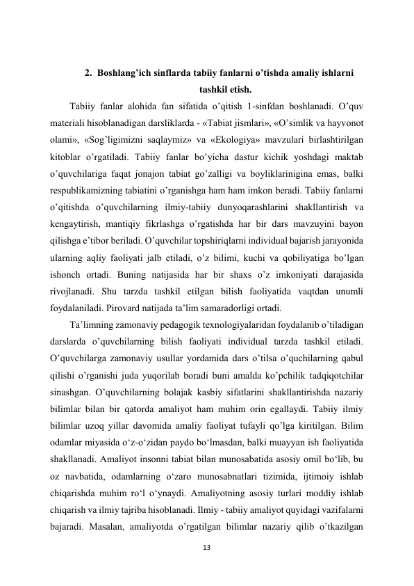 13 
 
 
2. Boshlang’ich sinflarda tabiiy fanlarni o’tishda amaliy ishlarni 
tashkil etish. 
Tabiiy fanlar alohida fan sifatida o’qitish 1-sinfdan boshlanadi. O’quv 
materiali hisoblanadigan darsliklarda - «Tabiat jismlari», «O’simlik va hayvonot 
olami», «Sog’ligimizni saqlaymiz» va «Ekologiya» mavzulari birlashtirilgan 
kitoblar o’rgatiladi. Tabiiy fanlar bo’yicha dastur kichik yoshdagi maktab 
o’quvchilariga faqat jonajon tabiat go’zalligi va boyliklarinigina emas, balki 
respublikamizning tabiatini o’rganishga ham ham imkon beradi. Tabiiy fanlarni 
o’qitishda o’quvchilarning ilmiy-tabiiy dunyoqarashlarini shakllantirish va 
kengaytirish, mantiqiy fikrlashga o’rgatishda har bir dars mavzuyini bayon 
qilishga e’tibor beriladi. O’quvchilar topshiriqlarni individual bajarish jarayonida 
ularning aqliy faoliyati jalb etiladi, o’z bilimi, kuchi va qobiliyatiga bo’lgan 
ishonch ortadi. Buning natijasida har bir shaxs o’z imkoniyati darajasida 
rivojlanadi. Shu tarzda tashkil etilgan bilish faoliyatida vaqtdan unumli 
foydalaniladi. Pirovard natijada ta’lim samaradorligi ortadi.  
Ta’limning zamonaviy pedagogik texnologiyalaridan foydalanib o’tiladigan 
darslarda o’quvchilarning bilish faoliyati individual tarzda tashkil etiladi. 
O’quvchilarga zamonaviy usullar yordamida dars o’tilsa o’quchilarning qabul 
qilishi o’rganishi juda yuqorilab boradi buni amalda ko’pchilik tadqiqotchilar 
sinashgan. O’quvchilarning bolajak kasbiy sifatlarini shakllantirishda nazariy 
bilimlar bilan bir qatorda amaliyot ham muhim orin egallaydi. Tabiiy ilmiy 
bilimlar uzoq yillar davomida amaliy faoliyat tufayli qo’lga kiritilgan. Bilim 
odamlar miyasida o‘z-o‘zidan paydo bo‘lmasdan, balki muayyan ish faoliyatida 
shakllanadi. Amaliyot insonni tabiat bilan munosabatida asosiy omil bo‘lib, bu 
oz navbatida, odamlarning o‘zaro munosabnatlari tizimida, ijtimoiy ishlab 
chiqarishda muhim ro‘l o‘ynaydi. Amaliyotning asosiy turlari moddiy ishlab 
chiqarish va ilmiy tajriba hisoblanadi. Ilmiy - tabiiy amaliyot quyidagi vazifalarni 
bajaradi. Masalan, amaliyotda o’rgatilgan bilimlar nazariy qilib o’tkazilgan 
