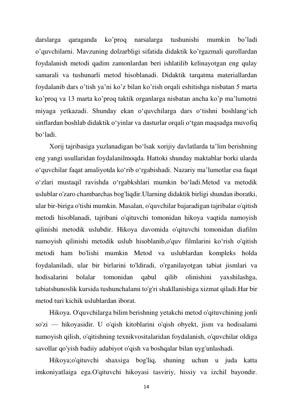 14 
 
darslarga 
qaraganda 
ko’proq 
narsalarga 
tushunishi 
mumkin 
bo’ladi 
o’quvchilarni. Mavzuning dolzarbligi sifatida didaktik ko’rgazmali qurollardan 
foydalanish metodi qadim zamonlardan beri ishlatilib kelinayotgan eng qulay 
samarali va tushunarli metod hisoblanadi. Didaktik tarqatma materiallardan 
foydalanib dars o’tish ya’ni ko’z bilan ko’rish orqali eshitishga nisbatan 5 marta 
ko’proq va 13 marta ko’proq taktik organlarga nisbatan ancha ko’p ma’lumotni 
miyaga yetkazadi. Shunday ekan oʻquvchilarga dars oʻtishni boshlangʻich 
sinflardan boshlab didaktik oʻyinlar va dasturlar orqali oʻtgan maqsadga muvofiq 
boʻladi.  
Xorij tajribasiga yuzlanadigan boʻlsak xorijiy davlatlarda taʼlim berishning 
eng yangi usullaridan foydalanilmoqda. Hattoki shunday maktablar borki ularda 
oʻquvchilar faqat amaliyotda koʻrib oʻrgabishadi. Nazariy maʼlumotlar esa faqat 
oʻzlari mustaqil ravishda oʻrgabkshlari mumkin boʻladi.Metod va metodik 
uslublar o'zaro chambarchas bog'liqdir.Ularning didaktik birligi shundan iboratki, 
ular bir-biriga o'tishi mumkin. Masalan, o'quvchilar bajaradigan tajribalar o'qitish 
metodi hisoblanadi, tajribani o'qituvchi tomonidan hikoya vaqtida namoyish 
qilinishi metodik uslubdir. Hikoya davomida o'qituvchi tomonidan diafilm 
namoyish qilinishi metodik uslub hisoblanib,o'quv filmlarini ko‘rish o'qitish 
metodi ham bo'lishi mumkin Metod va uslublardan kompleks holda 
foydalaniladi, ular bir birlarini to'ldiradi, o'rganilayotgan tabiat jismlari va 
hodisalarini 
bolalar 
tomonidan 
qabul 
qilib 
olinishini 
yaxshilashga, 
tabiatshunoslik kursida tushunchalami to'g'ri shakllanishiga xizmat qiladi.Har bir 
metod turi kichik uslublardan iborat.  
Hikoya. O'quvchilarga bilim berishning yetakchi metod o'qituvchining jonli 
so'zi — hikoyasidir. U o'qish kitoblarini o'qish obyekt, jism va hodisalami 
namoyish qilish, o'qitishning texnikvositalaridan foydalanish, o'quvchilar oldiga 
savollar qo'yish badiiy adabiyot o'qish va boshqalar bilan uyg'unlashadi.  
Hikoya;o'qituvchi shaxsiga bog'liq, shuning uchun u juda katta 
imkoniyatlaiga ega.O'qituvchi hikoyasi tasviriy, hissiy va izchil bayondir. 
