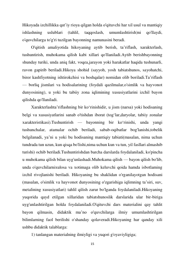 15 
 
Hikoyada izchillikka qat’iy rioya qilgan holda o'qituvchi har xil usul va mantiqiy 
ishlashning 
uslublari 
(tahlil, 
taqqoslash, 
umumlashtirish)ni 
qo'llaydi, 
o'quvchilarga to'g'ri tuzilgan bayonning namunasini beradi.  
O'qitish amaliyotida hikoyaning aytib berish, ta’riflash, xarakterlash, 
tushuntirish, muhokama qilish kabi xillari qo'llaniladi.Aytib berishbayonning 
shunday turiki, unda aniq fakt, voqea,jarayon yoki harakatlar haqida tushunarli, 
ravon gapirib beriladi.Hikoya shohid (sayyoh, yosh tabiatshunos, sayohatchi, 
biror kashfiyotning ishtirokchisi va boshqalar) nomidan olib boriladi.Ta’riflash 
— borliq jismlari va hodisalarining (foydali qazilmalar,o'simlik va hayvonot 
dunyosining), u yoki bu tabiiy zona iqlimining xususiyatlarini izchil bayon 
qilishda qo'llaniladi.  
Xarakterlashta’riflashning bir ko‘rinishidir, u jism (narsa) yoki hodisaning 
belgi va xususiyatlarini sanab o'tishdan iborat (tog‘lar,daryolar, tabiiy zonalar 
xarakteristikasi).Tushuntirish — bayonning bir ko‘rinishi, unda yangi 
tushunchalar, atamalar ochib beriladi, sabab-oqibatlar bog'lanishi,tobelik 
belgilanadi, ya’ni u yoki bu hodisaning mantiqiy tabiati(masalan, nima uchun 
tundrada tun uzun, kun qisqa bo'lishi,nima uchun kun va tun, yil fasllari almashib 
turishi) ochib beriladi.Tushuntirishdan barcha darslarda foydalaniladi, ko'pincha 
u muhokama qilish bilan uyg'unlashadi.Muhokama qilish — bayon qilish bo'lib, 
unda o'quvchilarnixulosa va xotimaga olib keluvchi qoida hamda isbotlaming 
izchil rivojlanishi beriladi. Hikoyaning bu shaklidan o'rganilayotgan hodisani 
(masalan, o'simlik va hayvonot dunyosining o'zgarishiga iqlimning ta’siri, suv, 
metalining xususiyatlari) tahlil qilish zarur bo'lganda foydalaniladi.Hikoyaning 
yuqorida qayd etilgan xillaridan tabiatshunoslik darslarida ular bir-biriga 
uyg'unlashtirilgan holda foydalaniladi.O'qituvchi dars materialini qay tahlit 
bayon qilmasin, didaktik ma’no o'quvchilarga ilmiy umumlashtirilgan 
bilimlarning faol berilishi o'shanday qolaveradi.Hikoyaning har qanday xili 
ushbu didaktik talablarga:  
1) tanlangan materialning ilmiyligi va yuqori g'oyaviyligiga;  
