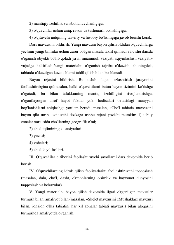 16 
 
2) mantiqiy izchillik va isbotlanuvchanligiga;  
3) o'quvchilar uchun aniq, ravon va tushunarli bo'lishligiga;  
4) o'qituvchi nutqining tasviriy va hisobiy bo'lishligiga javob berishi kerak.  
Dars mavzusini bildirish. Yangi mavzuni bayon qilish oldidan o'quvchilarga 
yechimi yangi bilimlar uchun zarur bo'lgan masala taklif qilinadi va u shu darsda 
o'rganish obyekti bo'lib qoladi ya’ni muammoli vaziyati «qiyinlashish vaziyati» 
vujudga keltiriladi.Yangi materialni o'rganish tajriba o'tkazish, shuningdek, 
tabiatda o'tkazilgan kuzatishlarni tahlil qilish bilan boshlanadi.  
Bayon rejasini bildirish. Bu uslub faqat o'zlashtirish jarayonini 
faollashtiribgina qolmasdan, balki o'quvchilarni butun bayon tizimini ko'rishga 
o'rgatadi, 
bu 
bilan 
tafakkuming 
mantiq 
izchilligini 
rivojlantirishga, 
o'rganilayotgan atrof hayot faktlar yoki hodisalari o'rtasidagi muayyan 
bog'lanishlarni aniqlashga yordam beradi; masalan, «Cho'l tabiati» mavzusini 
bayon qila turib, o'qituvchi doskaga ushbu rejani yozishi mumkin: 1) tabiiy 
zonalar xaritasida cho'llarning geografik o'mi;  
2) cho'l iqlimining xususiyatlari;  
3) yuzasi;  
4) vohalari;  
5) cho'lda yil fasllari.  
III. O'quvchilar e’tiborini faollashtiruvchi savollarni dars davomida berib 
borish.  
IV. O'quvchilarning idrok qilish faoliyatlarini faollashtiruvchi taqqoslash 
(masalan, dala, cho'l, dasht, o'rmonlarning o'simlik va hayvonot dunyosini 
taqqoslash va hokazolar).  
V. Yangi materialni bayon qilish davomida ilgari o'rganilgan mavzular 
turmush bilan, amaliyot bilan (masalan, «Skelet mavzusini «Mushaklar» mavzusi 
bilan, jonajon o'lka tabiatini har xil zonalar tabiati mavzusi) bilan aloqasini 
turmushda amaliyotda o'rganish.  
