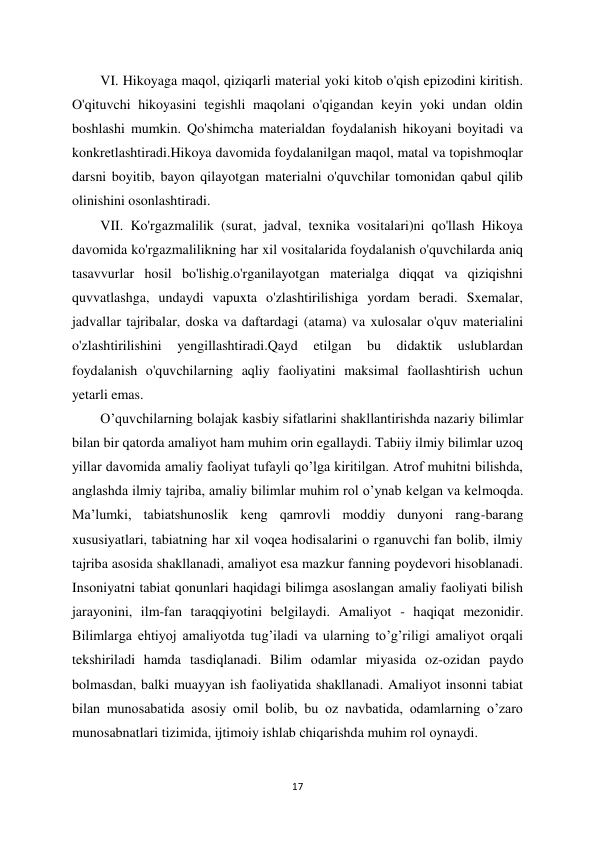 17 
 
VI. Hikoyaga maqol, qiziqarli material yoki kitob o'qish epizodini kiritish. 
O'qituvchi hikoyasini tegishli maqolani o'qigandan keyin yoki undan oldin 
boshlashi mumkin. Qo'shimcha materialdan foydalanish hikoyani boyitadi va 
konkretlashtiradi.Hikoya davomida foydalanilgan maqol, matal va topishmoqlar 
darsni boyitib, bayon qilayotgan materialni o'quvchilar tomonidan qabul qilib 
olinishini osonlashtiradi.  
VII. Ko'rgazmalilik (surat, jadval, texnika vositalari)ni qo'llash Hikoya 
davomida ko'rgazmalilikning har xil vositalarida foydalanish o'quvchilarda aniq 
tasavvurlar hosil bo'lishig.o'rganilayotgan materialga diqqat va qiziqishni 
quvvatlashga, undaydi vapuxta o'zlashtirilishiga yordam beradi. Sxemalar, 
jadvallar tajribalar, doska va daftardagi (atama) va xulosalar o'quv materialini 
o'zlashtirilishini 
yengillashtiradi.Qayd 
etilgan 
bu 
didaktik 
uslublardan 
foydalanish o'quvchilarning aqliy faoliyatini maksimal faollashtirish uchun 
yetarli emas.  
O’quvchilarning bolajak kasbiy sifatlarini shakllantirishda nazariy bilimlar 
bilan bir qatorda amaliyot ham muhim orin egallaydi. Tabiiy ilmiy bilimlar uzoq 
yillar davomida amaliy faoliyat tufayli qo’lga kiritilgan. Atrof muhitni bilishda, 
anglashda ilmiy tajriba, amaliy bilimlar muhim rol o’ynab kelgan va kelmoqda. 
Ma’lumki, tabiatshunoslik keng qamrovli moddiy dunyoni rang-barang 
xususiyatlari, tabiatning har xil voqea hodisalarini o rganuvchi fan bolib, ilmiy 
tajriba asosida shakllanadi, amaliyot esa mazkur fanning poydevori hisoblanadi. 
Insoniyatni tabiat qonunlari haqidagi bilimga asoslangan amaliy faoliyati bilish 
jarayonini, ilm-fan taraqqiyotini belgilaydi. Amaliyot - haqiqat mezonidir. 
Bilimlarga ehtiyoj amaliyotda tug’iladi va ularning to’g’riligi amaliyot orqali 
tekshiriladi hamda tasdiqlanadi. Bilim odamlar miyasida oz-ozidan paydo 
bolmasdan, balki muayyan ish faoliyatida shakllanadi. Amaliyot insonni tabiat 
bilan munosabatida asosiy omil bolib, bu oz navbatida, odamlarning o’zaro 
munosabnatlari tizimida, ijtimoiy ishlab chiqarishda muhim rol oynaydi.  
