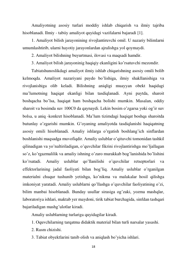 18 
 
Amaliyotning asosiy turlari moddiy ishlab chiqarish va ilmiy tajriba 
hisoblanadi. Ilmiy - tabiiy amaliyot quyidagi vazifalarni bajaradi [1].  
1. Amaliyot bilish jarayonining rivojlantiruvchi omil. U nazariy bilimlarni 
umumlashtirib, ularni hayotiy jarayonlardan ajralishga yol qoymaydi.  
2. Amaliyot bilishning buyurtmasi, ilovasi va maqsadi hamdir.  
3. Amaliyot bilish jarayoninig haqiqiy ekanligini ko’rsatuvchi mezondir.  
Tabiatshunoslikdagi amaliyot ilmiy ishlab chiqarishning asosiy omili bolib 
kelmoqda. Amaliyot nazariyani paydo bo’lishiga, ilmiy shakllanishiga va 
rivojlanishiga olib keladi. Bilishning aniqligi muayyan obekt haqidagi 
ma’lumotning haqiqat ekanligi bilan tasdiqlanadi. Ayni paytda, sharoit 
boshqacha bo’lsa, haqiqat ham boshqacha bolishi mumkin. Masalan, oddiy 
sharoit va bosimda suv 100C0 da qaynaydi. Lekin bosim o’zgarsa yoki og’ir suv 
bolsa, u aniq -konkret hisoblanadi. Ma’lum tizimdagi haqiqat boshqa sharoitda 
butunlay o’zgarishi mumkin. G’oyaning amaliyotda tasdiqlanishi haqiqatning 
asosiy omili hisoblanadi. Amaliy ishlarga o’rgatish boshlang’ich sinflardan 
boshlanishi maqsadga muvofiqdir. Amaliy uslublar o’qituvchi tomonidan tashkil 
qilinadigan va yo’naltiriladigan, o’quvchilar fikrini rivojlantirishga mo’ljallagan 
so’z, ko’rgazmalilik va amaliy ishning o’zaro murakkab bog’lanishida bo’lishini 
ko’rsatadi. 
Amaliy 
uslublar 
qo’llanilishi 
o’quvchilar 
retseptorlari 
va 
effektorlarining jadal faoliyati bilan bog’liq. Amaliy uslublar o’rganilgan 
materialni chuqur tushunib yetishga, ko’nikma va malakalar hosil qilishga 
imkoniyat yaratadi. Amaliy uslublarni qo’llashga o’quvchilar faoliyatining o’zi, 
bilim manbai hisoblanadi. Bunday usullar sirasiga og’zaki, yozma mashqlar, 
laboratoriya ishlari, maktab yer maydoni, tirik tabiat burchagida, sinfdan tashqari 
bajariladigan mashg’ulotlar kiradi.  
Amaliy uslublarning turlariga quyidagilar kiradi.  
1. Oquvchilarning tarqatma didaktik material bilan turli narsalar yasashi.  
2. Rasm chizishi.  
3. Tabiat obyektlarini tanib olish va aniqlash bo’yicha ishlari.  
