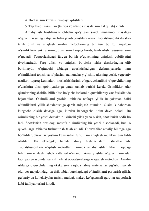 19 
 
4. Hodisalarni kuzatish va qayd qilishlari.  
5. Tajriba o’tkazishlari (tajriba vositasida masalalarni hal qilish) kiradi.  
Amaliy ish boshlanishi oldidan qo’yilgan savol, muammo, masalaga 
o’quvchilar uning natijalari bilan javob berishlari kerak. Tabiatshunoslik darslari 
tanib olish va aniqlash amaliy metodlarining bir turi bo’lib, tarqalgan 
o’simliklarni yoki ularning qismlarini farqiga borib, tanib olish xususiyatlarini 
o’rgatadi. Taqqoslashdagi farqga borish o’quvchining aniqlash qobiliyatini 
rivojlantiradi. Farq qilish va aniqlash bo’yicha ishlar darslardagina olib 
borilmaydi, 
o’qituvchi 
tabiatga 
uyushtiriladigan 
ekskursiyalarda 
ham 
o’simliklarni topish va to’plashni, namunalar yig’ishni, ularning yoshi, vegetativ 
usullari, tuproq kesmalari, moslashishlarini, o’zgaruvchanlikni o’quvchilarning 
o’zlashtira olish qobiliyatlariga qarab tanlab berishi kerak. Osimliklar, ular 
qismlarining shaklini bilib olish bo’yicha ishlarni o’quvchilar uy vazifasi sifatida 
bajaradilar. O’simliklarni yoshini tabiatda nafaqat yillik halqalardan balki 
o’simliklarni yillik shoxlanishiga qarab aniqlash mumkin. O’simlik bahordan 
kuzgacha o’sish davriga ega, kuzdan bahorgacha tinim davri boladi. Bu 
osimlikning bir yoshi demakdir, ikkinchi yilda yana o sish, shoxlanish sodir bo 
ladi. Shoxlanish orasidagi masofa o simlikning bir yoshi hisoblanadi, buni o 
quvchilarga tabiatda tushuntirish talab etiladi. O’quvchilar amaliy bilimga ega 
bo’ladilar, daraxtlar yoshini kesmasdan turib ham aniqlash mumkinligini bilib 
oladilar. 
Bu 
ekologik, 
hamda 
ilmiy 
tushunchalarni 
shakllantiradi. 
Tabiatshunoslikni o’qitish metodlari tizimida amaliy ishlar tabiat haqidagi 
bilimlarni o zlashtirishda katta rol o’ynaydi. Amaliy ishlar o’quvchilarni ular 
faoliyati jarayonida har xil mehnat operatsiyalariga o’rgatish metodidir. Amaliy 
ishlarga o’quvchilarning ekskursiya vaqtida tabiiy materiallar yig’ish, maktab 
oldi yer maydonidagi va tirik tabiat burchagidagi o’simliklarni parvarish qilish, 
gerbariy va kolleksiyalar tuzish, mulyaj, maket, ko’rgazmali qurollar tayyorlash 
kabi faoliyat turlari kiradi.  
