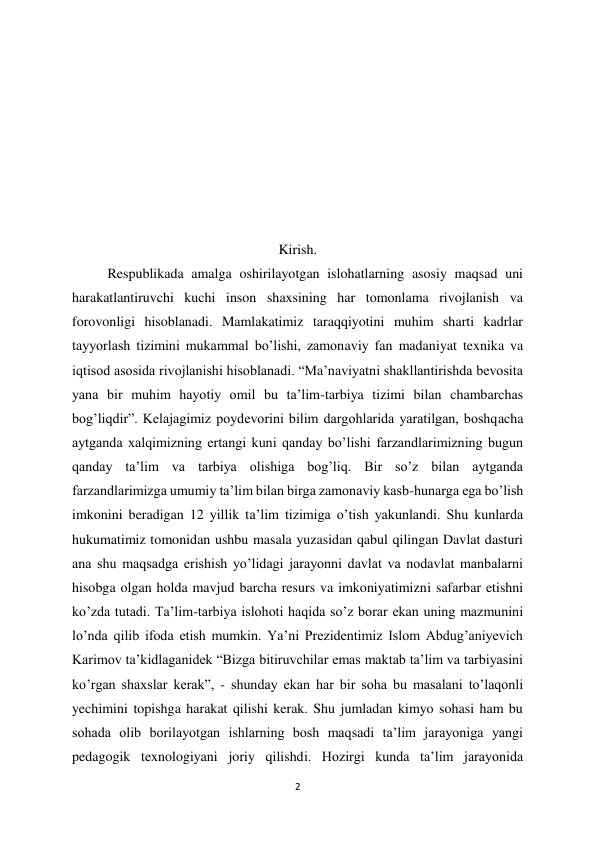2 
 
 
 
 
 
 
 
 
Kirish. 
Respublikada amalga oshirilayotgan islohatlarning asosiy maqsad uni 
harakatlantiruvchi kuchi inson shaxsining har tomonlama rivojlanish va 
forovonligi hisoblanadi. Mamlakatimiz taraqqiyotini muhim sharti kadrlar 
tayyorlash tizimini mukammal bo’lishi, zamonaviy fan madaniyat texnika va 
iqtisod asosida rivojlanishi hisoblanadi. “Ma’naviyatni shakllantirishda bevosita 
yana bir muhim hayotiy omil bu ta’lim-tarbiya tizimi bilan chambarchas 
bog’liqdir”. Kelajagimiz poydevorini bilim dargohlarida yaratilgan, boshqacha 
aytganda xalqimizning ertangi kuni qanday bo’lishi farzandlarimizning bugun 
qanday ta’lim va tarbiya olishiga bog’liq. Bir so’z bilan aytganda 
farzandlarimizga umumiy ta’lim bilan birga zamonaviy kasb-hunarga ega bo’lish 
imkonini beradigan 12 yillik ta’lim tizimiga o’tish yakunlandi. Shu kunlarda 
hukumatimiz tomonidan ushbu masala yuzasidan qabul qilingan Davlat dasturi 
ana shu maqsadga erishish yo’lidagi jarayonni davlat va nodavlat manbalarni 
hisobga olgan holda mavjud barcha resurs va imkoniyatimizni safarbar etishni 
ko’zda tutadi. Ta’lim-tarbiya islohoti haqida so’z borar ekan uning mazmunini 
lo’nda qilib ifoda etish mumkin. Ya’ni Prezidentimiz Islom Abdug’aniyevich 
Karimov ta’kidlaganidek “Bizga bitiruvchilar emas maktab ta’lim va tarbiyasini 
ko’rgan shaxslar kerak”, - shunday ekan har bir soha bu masalani to’laqonli 
yechimini topishga harakat qilishi kerak. Shu jumladan kimyo sohasi ham bu 
sohada olib borilayotgan ishlarning bosh maqsadi ta’lim jarayoniga yangi 
pedagogik texnologiyani joriy qilishdi. Hozirgi kunda ta’lim jarayonida 

