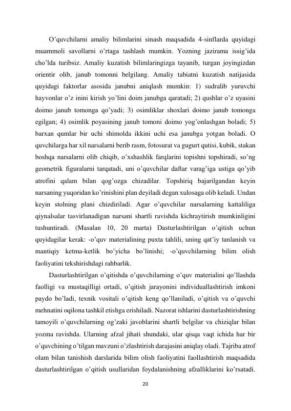 20 
 
O’quvchilarni amaliy bilimlarini sinash maqsadida 4-sinflarda quyidagi 
muammoli savollarni o’rtaga tashlash mumkin. Yozning jazirama issig’ida 
cho’lda turibsiz. Amaliy kuzatish bilimlaringizga tayanib, turgan joyingizdan 
orientir olib, janub tomonni belgilang. Amaliy tabiatni kuzatish natijasida 
quyidagi faktorlar asosida janubni aniqlash mumkin: 1) sudralib yuruvchi 
hayvonlar o’z inini kirish yo’lini doim janubga qaratadi; 2) qushlar o’z uyasini 
doimo janub tomonga qo’yadi; 3) osimliklar shoxlari doimo janub tomonga 
egilgan; 4) osimlik poyasining janub tomoni doimo yog’onlashgan boladi; 5) 
barxan qumlar bir uchi shimolda ikkini uchi esa janubga yotgan boladi. O 
quvchilarga har xil narsalarni berib rasm, fotosurat va gugurt qutisi, kubik, stakan 
boshqa narsalarni olib chiqib, o’xshashlik farqlarini topishni topshiradi, so’ng 
geometrik figuralarni tarqatadi, uni o’quvchilar daftar varag’iga ustiga qo’yib 
atrofini qalam bilan qog’ozga chizadilar. Topshiriq bajarilgandan keyin 
narsaning yuqoridan ko’rinishini plan deyiladi degan xulosaga olib keladi. Undan 
keyin stolning plani chizdiriladi. Agar o’quvchilar narsalarning kattaliliga 
qiynalsalar tasvirlanadigan narsani shartli ravishda kichraytirish mumkinligini 
tushuntiradi. (Masalan 10, 20 marta) Dasturlashtirilgan o’qitish uchun 
quyidagilar kerak: -o’quv materialining puxta tahlili, uning qat’iy tanlanish va 
mantiqiy ketma-ketlik bo’yicha bo’linishi; -o’quvchilarning bilim olish 
faoliyatini tekshirishdagi rahbarlik.  
Dasturlashtirilgan o’qitishda o’quvchilarning o’quv materialini qo’llashda 
faolligi va mustaqilligi ortadi, o’qitish jarayonini individuallashtirish imkoni 
paydo bo’ladi, texnik vositali o’qitish keng qo’llaniladi, o’qitish va o’quvchi 
mehnatini oqilona tashkil etishga erishiladi. Nazorat ishlarini dasturlashtirishning 
tamoyili o’quvchilarning og’zaki javoblarini shartli belgilar va chiziqlar bilan 
yozma ravishda. Ularning afzal jihati shundaki, ular qisqa vaqt ichida har bir 
o’quvchining o’tilgan mavzuni o’zlashtirish darajasini aniqlay oladi. Tajriba atrof 
olam bilan tanishish darslarida bilim olish faoliyatini faollashtirish maqsadida 
dasturlashtirilgan o’qitish usullaridan foydalanishning afzalliklarini ko’rsatadi. 
