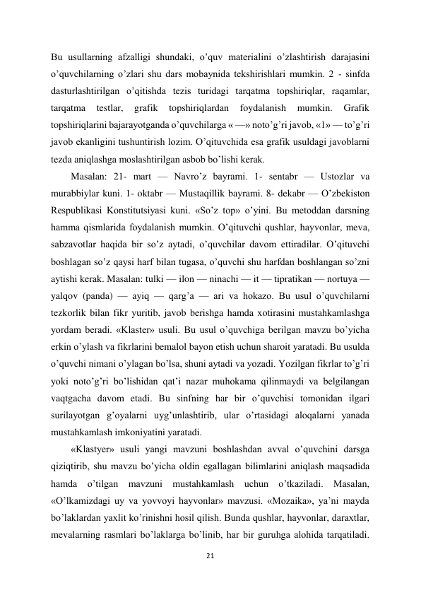 21 
 
Bu usullarning afzalligi shundaki, o’quv materialini o’zlashtirish darajasini 
o’quvchilarning o’zlari shu dars mobaynida tekshirishlari mumkin. 2 - sinfda 
dasturlashtirilgan o’qitishda tezis turidagi tarqatma topshiriqlar, raqamlar, 
tarqatma 
testlar, 
grafik 
topshiriqlardan 
foydalanish 
mumkin. 
Grafik 
topshiriqlarini bajarayotganda o’quvchilarga « —» noto’g’ri javob, «1» — to’g’ri 
javob ekanligini tushuntirish lozim. O’qituvchida esa grafik usuldagi javoblarni 
tezda aniqlashga moslashtirilgan asbob bo’lishi kerak.  
Masalan: 21- mart — Navro’z bayrami. 1- sentabr — Ustozlar va 
murabbiylar kuni. 1- oktabr — Mustaqillik bayrami. 8- dekabr — O’zbekiston 
Respublikasi Konstitutsiyasi kuni. «So’z top» o’yini. Bu metoddan darsning 
hamma qismlarida foydalanish mumkin. O’qituvchi qushlar, hayvonlar, meva, 
sabzavotlar haqida bir so’z aytadi, o’quvchilar davom ettiradilar. O’qituvchi 
boshlagan so’z qaysi harf bilan tugasa, o’quvchi shu harfdan boshlangan so’zni 
aytishi kerak. Masalan: tulki — ilon — ninachi — it — tipratikan — nortuya — 
yalqov (panda) — ayiq — qarg’a — ari va hokazo. Bu usul o’quvchilarni 
tezkorlik bilan fikr yuritib, javob berishga hamda xotirasini mustahkamlashga 
yordam beradi. «Klaster» usuli. Bu usul o’quvchiga berilgan mavzu bo’yicha 
erkin o’ylash va fikrlarini bemalol bayon etish uchun sharoit yaratadi. Bu usulda 
o’quvchi nimani o’ylagan bo’lsa, shuni aytadi va yozadi. Yozilgan fikrlar to’g’ri 
yoki noto’g’ri bo’lishidan qat’i nazar muhokama qilinmaydi va belgilangan 
vaqtgacha davom etadi. Bu sinfning har bir o’quvchisi tomonidan ilgari 
surilayotgan g’oyalarni uyg’unlashtirib, ular o’rtasidagi aloqalarni yanada 
mustahkamlash imkoniyatini yaratadi.  
«Klastyer» usuli yangi mavzuni boshlashdan avval o’quvchini darsga 
qiziqtirib, shu mavzu bo’yicha oldin egallagan bilimlarini aniqlash maqsadida 
hamda o’tilgan mavzuni mustahkamlash uchun o’tkaziladi. Masalan, 
«O’lkamizdagi uy va yovvoyi hayvonlar» mavzusi. «Mozaika», ya’ni mayda 
bo’laklardan yaxlit ko’rinishni hosil qilish. Bunda qushlar, hayvonlar, daraxtlar, 
mevalarning rasmlari bo’laklarga bo’linib, har bir guruhga alohida tarqatiladi. 

