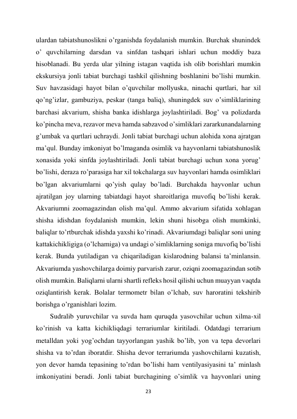 23 
 
ulardan tabiatshunoslikni o’rganishda foydalanish mumkin. Burchak shunindek 
o’ quvchilarning darsdan va sinfdan tashqari ishlari uchun moddiy baza 
hisoblanadi. Bu yerda ular yilning istagan vaqtida ish olib borishlari mumkin 
ekskursiya jonli tabiat burchagi tashkil qilishning boshlanini bo’lishi mumkin. 
Suv havzasidagi hayot bilan o’quvchilar mollyuska, ninachi qurtlari, har xil 
qo’ng’izlar, gambuziya, peskar (tanga baliq), shuningdek suv o’simliklarining 
barchasi akvarium, shisha banka idishlarga joylashtiriladi. Bog’ va polizdarda 
ko’pincha meva, rezavor meva hamda sabzavod o’simliklari zararkunandalarning 
g’umbak va qurtlari uchraydi. Jonli tabiat burchagi uchun alohida xona ajratgan 
ma’qul. Bunday imkoniyat bo’lmaganda osimlik va hayvonlarni tabiatshunoslik 
xonasida yoki sinfda joylashtiriladi. Jonli tabiat burchagi uchun xona yorug’ 
bo’lishi, deraza ro’parasiga har xil tokchalarga suv hayvonlari hamda osimliklari 
bo’lgan akvariumlarni qo’yish qulay bo’ladi. Burchakda hayvonlar uchun 
ajratilgan joy ularning tabiatdagi hayot sharoitlariga muvofiq bo’lishi kerak. 
Akvariumni zoomagazindan olish ma’qul. Ammo akvarium sifatida xohlagan 
shisha idishdan foydalanish mumkin, lekin shuni hisobga olish mumkinki, 
baliqlar to’rtburchak idishda yaxshi ko’rinadi. Akvariumdagi baliqlar soni uning 
kattakichikligiga (o’lchamiga) va undagi o’simliklarning soniga muvofiq bo’lishi 
kerak. Bunda yutiladigan va chiqariladigan kislarodning balansi ta’minlansin. 
Akvariumda yashovchilarga doimiy parvarish zarur, oziqni zoomagazindan sotib 
olish mumkin. Baliqlarni ularni shartli refleks hosil qilishi uchun muayyan vaqtda 
oziqlantirish kerak. Bolalar termometr bilan o’lchab, suv haroratini tekshirib 
borishga o’rganishlari lozim.  
Sudralib yuruvchilar va suvda ham quruqda yasovchilar uchun xilma-xil 
ko’rinish va katta kichikliqdagi terrariumlar kiritiladi. Odatdagi terrarium 
metalldan yoki yog’ochdan tayyorlangan yashik bo’lib, yon va tepa devorlari 
shisha va to’rdan iboratdir. Shisha devor terrariumda yashovchilarni kuzatish, 
yon devor hamda tepasining to’rdan bo’lishi ham ventilyasiyasini ta’ minlash 
imkoniyatini beradi. Jonli tabiat burchagining o’simlik va hayvonlari uning 
