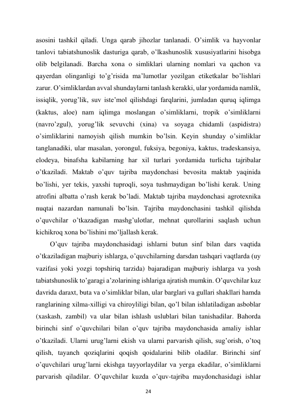 24 
 
asosini tashkil qiladi. Unga qarab jihozlar tanlanadi. O’simlik va hayvonlar 
tanlovi tabiatshunoslik dasturiga qarab, o’lkashunoslik xususiyatlarini hisobga 
olib belgilanadi. Barcha xona o simliklari ularning nomlari va qachon va 
qayerdan olinganligi to’g’risida ma’lumotlar yozilgan etiketkalar bo’lishlari 
zarur. O’simliklardan avval shundaylarni tanlash kerakki, ular yordamida namlik, 
issiqlik, yorug’lik, suv iste’mol qilishdagi farqlarini, jumladan quruq iqlimga 
(kaktus, aloe) nam iqlimga moslangan o’simliklarni, tropik o’simliklarni 
(navro’zgul), yorug’lik sevuvchi (xina) va soyaga chidamli (aspidistra) 
o’simliklarini namoyish qilish mumkin bo’lsin. Keyin shunday o’simliklar 
tanglanadiki, ular masalan, yorongul, fuksiya, begoniya, kaktus, tradeskansiya, 
elodeya, binafsha kabilarning har xil turlari yordamida turlicha tajribalar 
o’tkaziladi. Maktab o’quv tajriba maydonchasi bevosita maktab yaqinida 
bo’lishi, yer tekis, yaxshi tuproqli, soya tushmaydigan bo’lishi kerak. Uning 
atrofini albatta o’rash kerak bo’ladi. Maktab tajriba maydonchasi agrotexnika 
nuqtai nazardan namunali bo’lsin. Tajriba maydonchasini tashkil qilishda 
o’quvchilar o’tkazadigan mashg’ulotlar, mehnat qurollarini saqlash uchun 
kichikroq xona bo’lishini mo’ljallash kerak.  
O’quv tajriba maydonchasidagi ishlarni butun sinf bilan dars vaqtida 
o’tkaziladigan majburiy ishlarga, o’quvchilarning darsdan tashqari vaqtlarda (uy 
vazifasi yoki yozgi topshiriq tarzida) bajaradigan majburiy ishlarga va yosh 
tabiatshunoslik to’garagi a’zolarining ishlariga ajratish mumkin. O’quvchilar kuz 
davrida daraxt, buta va o’simliklar bilan, ular barglari va gullari shakllari hamda 
ranglarining xilma-xilligi va chiroyliligi bilan, qo’l bilan ishlatiladigan asboblar 
(xaskash, zambil) va ular bilan ishlash uslublari bilan tanishadilar. Bahorda 
birinchi sinf o’quvchilari bilan o’quv tajriba maydonchasida amaliy ishlar 
o’tkaziladi. Ularni urug’larni ekish va ularni parvarish qilish, sug’orish, o’toq 
qilish, tayanch qoziqlarini qoqish qoidalarini bilib oladilar. Birinchi sinf 
o’quvchilari urug’larni ekishga tayyorlaydilar va yerga ekadilar, o’simliklarni 
parvarish qiladilar. O’quvchilar kuzda o’quv-tajriba maydonchasidagi ishlar 

