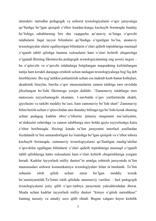 3 
 
interaktiv metodlar pedagogik va axborot texnologiyalarni o’quv jarayoniga 
qo’llashga bo’lgan qiziqish e’tibor kundan-kunga kuchayib bormoqda bunday 
bo’lishiga sabablarning biri shu vaqtgacha an’anaviy ta’limga o’quvchi 
talabalarni faqat tayyor bilimlarni qo’llashga o’rgatilgan bo’lsa, ananaviy 
texnologiyalar ularni egallayotgan bilimlarin o’zlari qidirib topishlariga mustaqil 
o’rganib tahlil qilishga hamma xulosalarni ham o’zlari keltirib chiqarishga 
o’rgatadi.Bizning fikrimizcha pedagogik texnologiyalarning eng asosiy negizi – 
bu o’qituvchi va o’quvchi talabalarga belgilangan maqsadning kafolatlangan 
natija ham kerakli darajaga erishish uchun tanlagan texnologiyalarga bog’liq deb 
hisoblaymiz. Bu uyg’unlikni jonlantirish uchun esa maktab kasb-hunar kollejlari, 
akademik litseylar, barcha o’quv muassasalarini zamon talabiga mos ravishda 
jihozlangan bo’lishi fikrimizga yorqin dalildir. “Zamonaviy talablarga mos 
mutaxasis tayyorlamoqchi ekanmiz, 1-navbatda o’quv yurtlarmizda shakli, 
qiyofasini va tarkibi moddiy ba’zasi, ham zamonaviy bo’lish shart” Zamonaviy 
bilim berish uchun o’qituvchidan ana shunday bilimga ega bo’lishi kerak shuning 
uchun pedagog kadrlar obro’-e’tiborini ijtimoiy maqomini ma’suliyatini, 
m’alakasini oshrishga va zamon talablariga mos holda qayta tayyorlashga katta 
e’tibor berilmoqda. Hozirgi kunda ta’lim jarayonini interfaol usullardan 
foydalanib ta’lim samaradorligini ko’rsatishga bo’lgan qiziqish va e’tibor tobora 
kuchayib bormoqda, zamonaviy texnologiyalarni qo’llanilgan mashg’ulotlar 
o’quvchilar egallagan bilimlarni o’zlari qidirib topishlariga mustaqil o’rganib 
tahlil qilishlariga hatto xulosalarni ham o’zlari keltirib chiqarishlariga yorgam 
beradi. Kadrlar tayyorlash milliy dasturi”ni amalga oshirish jarayonida ta’lim 
muassasalari axborot komunikatsiya texnologiyalari bilan ta’minlandi. Ta’lim 
sohasini 
isloh 
qilish 
uchun 
zarur 
bo’lgan 
moddiy 
texnik 
ba’zasiniyaratildi.Ta’limni isloh qilishda zamonaviy vazifasi – faol pedagogik 
texnologiyalarni joriy qilib o’quv-tarbiya jarayonini yuksaltirishdan iborat. 
Shuda uchun kadrlar tayyorlash milliy dasturi “kimyo o’qitish metodikasi” 
fanning nazariy va amaliy asos qilib olindi. Bugun xalqaro hayot kishilik 
