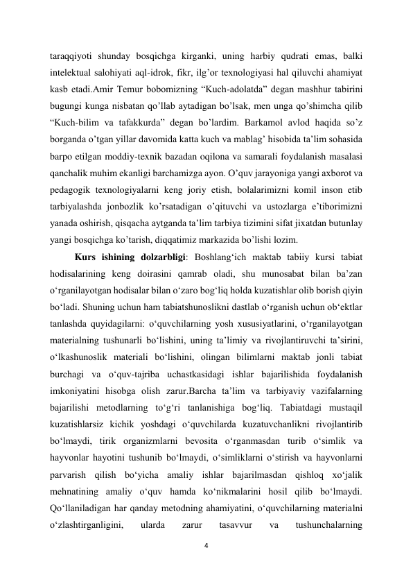 4 
 
taraqqiyoti shunday bosqichga kirganki, uning harbiy qudrati emas, balki 
intelektual salohiyati aql-idrok, fikr, ilg’or texnologiyasi hal qiluvchi ahamiyat 
kasb etadi.Amir Temur bobomizning “Kuch-adolatda” degan mashhur tabirini 
bugungi kunga nisbatan qo’llab aytadigan bo’lsak, men unga qo’shimcha qilib 
“Kuch-bilim va tafakkurda” degan bo’lardim. Barkamol avlod haqida so’z 
borganda o’tgan yillar davomida katta kuch va mablag’ hisobida ta’lim sohasida 
barpo etilgan moddiy-texnik bazadan oqilona va samarali foydalanish masalasi 
qanchalik muhim ekanligi barchamizga ayon. O’quv jarayoniga yangi axborot va 
pedagogik texnologiyalarni keng joriy etish, bolalarimizni komil inson etib 
tarbiyalashda jonbozlik ko’rsatadigan o’qituvchi va ustozlarga e’tiborimizni 
yanada oshirish, qisqacha aytganda ta’lim tarbiya tizimini sifat jixatdan butunlay 
yangi bosqichga ko’tarish, diqqatimiz markazida bo’lishi lozim. 
Kurs ishining dolzarbligi: Boshlang‘ich maktab tabiiy kursi tabiat 
hodisalarining keng doirasini qamrab oladi, shu munosabat bilan ba’zan 
o‘rganilayotgan hodisalar bilan o‘zaro bog‘liq holda kuzatishlar olib borish qiyin 
bo‘ladi. Shuning uchun ham tabiatshunoslikni dastlab o‘rganish uchun ob‘ektlar 
tanlashda quyidagilarni: o‘quvchilarning yosh xususiyatlarini, o‘rganilayotgan 
materialning tushunarli bo‘lishini, uning ta’limiy va rivojlantiruvchi ta’sirini, 
o‘lkashunoslik materiali bo‘lishini, olingan bilimlarni maktab jonli tabiat 
burchagi va o‘quv-tajriba uchastkasidagi ishlar bajarilishida foydalanish 
imkoniyatini hisobga olish zarur.Barcha ta’lim va tarbiyaviy vazifalarning 
bajarilishi metodlarning to‘g‘ri tanlanishiga bog‘liq. Tabiatdagi mustaqil 
kuzatishlarsiz kichik yoshdagi o‘quvchilarda kuzatuvchanlikni rivojlantirib 
bo‘lmaydi, tirik organizmlarni bevosita o‘rganmasdan turib o‘simlik va 
hayvonlar hayotini tushunib bo‘lmaydi, o‘simliklarni o‘stirish va hayvonlarni 
parvarish qilish bo‘yicha amaliy ishlar bajarilmasdan qishloq xo‘jalik 
mehnatining amaliy o‘quv hamda ko‘nikmalarini hosil qilib bo‘lmaydi. 
Qo‘llaniladigan har qanday metodning ahamiyatini, o‘quvchilarning materialni 
o‘zlashtirganligini, 
ularda 
zarur 
tasavvur 
va 
tushunchalarning 
