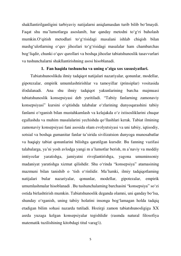 5 
 
shakllantirilganligini tarbiyaviy natijalarni aniqlamasdan turib bilib bo‘lmaydi. 
Faqat shu ma’lumotlarga asoslanib, har qanday metodni to‘g‘ri baholash 
mumkin.O‘qitish metodlari to‘g‘risidagi masalani ishlab chiqish bilan 
mashg‘ulotlarning o‘quv jihozlari to‘g‘risidagi masalalar ham chambarchas 
bog‘liqdir, chunki o‘quv qurollari va boshqa jihozlar tabiatshunoslik tasavvurlari 
va tushunchalarni shakllantirishning asosi hisoblanadi.  
1. Fan haqida tushuncha va uning o’ziga xos xususiyatlari. 
Tabiatshunoslikda ilmiy tadqiqot natijalari nazariyalar, qonunlar, modellar, 
gipotezalar, empirik umumlashtirishlar va tamoyillar (prinsiplar) vositasida 
ifodalanadi. Ana shu ilmiy tadqiqot yakunlarining barcha majmuasi 
tabiatshunoslik konsepsiyasi deb yuritiladi. “Tabiiy fanlarning zamonaviy 
konsepsiyasi” kursini o‘qitishda talabalar o‘zlarining dunyoqarashini tabiiy 
fanlami o‘rganish bilan mustahkamlash va kelajakda o‘z ixtisosliklarini chuqur 
egallashda va muhim masalalarini yechishda qo‘llashlari kerak. Tabiat ilmining 
zamonaviy konsepsiyasi fani asosida olam evolyutsiyasi va uni tabiiy, iqtisodiy, 
sotsial va boshqa gumanitar fanlar ta’sirida sivilizatsion dunyoga munosabatlar 
va haqiqiy tabiat qonunlarini bilishga qaratilgan kursdir. Bu fanning vazifasi 
talabalarga, ya’ni yosh avlodga yangi m a’lumotlar berish, m a’naviy va moddiy 
imtiyozlar yaratishga, jamiyatni rivojlantirishga, yagona umuminsoniy 
madaniyat yaratishga xizmat qilishdir. Shu o‘rinda “konsepsiya” atamasining 
mazmuni bilan tanishib o ‘tish o‘rinlidir. Ma’lumki, ilmiy tadqiqotlaming 
natijalari 
bular 
nazariyalar, 
qonunlar, 
modellar, 
gipotezalar, 
empirik 
umumlashmalar hisoblanadi . Bu tushunchalaming barchasini “konsepsiya” so‘zi 
ostida birlashtirish mumkin. Tabiatshunoslik deganda olamni, uni qanday bo‘lsa, 
shunday o‘rganish, uning tabiiy holatini insonga bog‘lamagan holda tadqiq 
etadigan bilim sohasi nazarda tutiladi. Hozirgi zamon tabiatshunosligiga XX 
asrda yuzaga kelgan konsepsiyalar tegishlidir (rasmda natural filosofiya 
matematik tuzilishining kitobdagi titul varag'i).  
