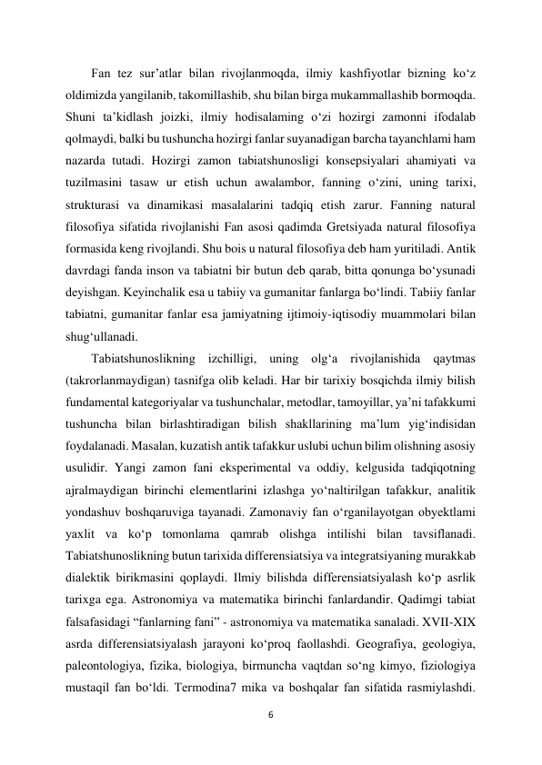 6 
 
Fan tez sur’atlar bilan rivojlanmoqda, ilmiy kashfiyotlar bizning ko‘z 
oldimizda yangilanib, takomillashib, shu bilan birga mukammallashib bormoqda. 
Shuni ta’kidlash joizki, ilmiy hodisalaming o‘zi hozirgi zamonni ifodalab 
qolmaydi, balki bu tushuncha hozirgi fanlar suyanadigan barcha tayanchlami ham 
nazarda tutadi. Hozirgi zamon tabiatshunosligi konsepsiyalari ahamiyati va 
tuzilmasini tasaw ur etish uchun awalambor, fanning o‘zini, uning tarixi, 
strukturasi va dinamikasi masalalarini tadqiq etish zarur. Fanning natural 
filosofiya sifatida rivojlanishi Fan asosi qadimda Gretsiyada natural filosofiya 
formasida keng rivojlandi. Shu bois u natural filosofiya deb ham yuritiladi. Antik 
davrdagi fanda inson va tabiatni bir butun deb qarab, bitta qonunga bo‘ysunadi 
deyishgan. Keyinchalik esa u tabiiy va gumanitar fanlarga bo‘lindi. Tabiiy fanlar 
tabiatni, gumanitar fanlar esa jamiyatning ijtimoiy-iqtisodiy muammolari bilan 
shug‘ullanadi.  
Tabiatshunoslikning izchilligi, uning olg‘a rivojlanishida qaytmas 
(takrorlanmaydigan) tasnifga olib keladi. Har bir tarixiy bosqichda ilmiy bilish 
fundamental kategoriyalar va tushunchalar, metodlar, tamoyillar, ya’ni tafakkumi 
tushuncha bilan birlashtiradigan bilish shakllarining ma’lum yig‘indisidan 
foydalanadi. Masalan, kuzatish antik tafakkur uslubi uchun bilim olishning asosiy 
usulidir. Yangi zamon fani eksperimental va oddiy, kelgusida tadqiqotning 
ajralmaydigan birinchi elementlarini izlashga yo‘naltirilgan tafakkur, analitik 
yondashuv boshqaruviga tayanadi. Zamonaviy fan o‘rganilayotgan obyektlami 
yaxlit va ko‘p tomonlama qamrab olishga intilishi bilan tavsiflanadi. 
Tabiatshunoslikning butun tarixida differensiatsiya va integratsiyaning murakkab 
dialektik birikmasini qoplaydi. Ilmiy bilishda differensiatsiyalash ko‘p asrlik 
tarixga ega. Astronomiya va matematika birinchi fanlardandir. Qadimgi tabiat 
falsafasidagi “fanlarning fani” - astronomiya va matematika sanaladi. XVII-XIX 
asrda differensiatsiyalash jarayoni ko‘proq faollashdi. Geografiya, geologiya, 
paleontologiya, fizika, biologiya, birmuncha vaqtdan so‘ng kimyo, fiziologiya 
mustaqil fan bo‘ldi. Termodina7 mika va boshqalar fan sifatida rasmiylashdi. 
