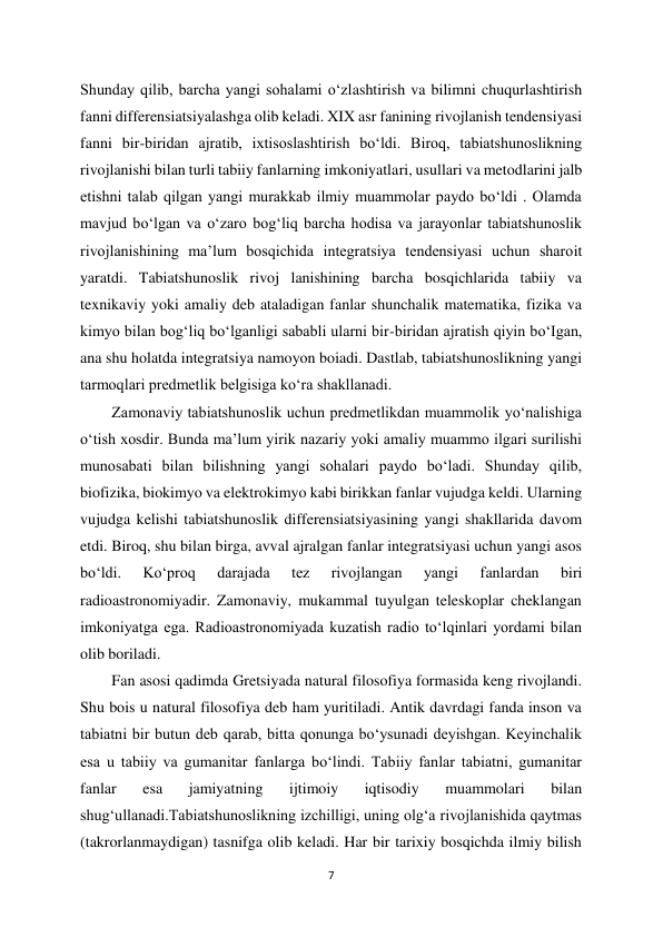 7 
 
Shunday qilib, barcha yangi sohalami o‘zlashtirish va bilimni chuqurlashtirish 
fanni differensiatsiyalashga olib keladi. XIX asr fanining rivojlanish tendensiyasi 
fanni bir-biridan ajratib, ixtisoslashtirish bo‘ldi. Biroq, tabiatshunoslikning 
rivojlanishi bilan turli tabiiy fanlarning imkoniyatlari, usullari va metodlarini jalb 
etishni talab qilgan yangi murakkab ilmiy muammolar paydo bo‘ldi . Olamda 
mavjud bo‘lgan va o‘zaro bog‘liq barcha hodisa va jarayonlar tabiatshunoslik 
rivojlanishining ma’lum bosqichida integratsiya tendensiyasi uchun sharoit 
yaratdi. Tabiatshunoslik rivoj lanishining barcha bosqichlarida tabiiy va 
texnikaviy yoki amaliy deb ataladigan fanlar shunchalik matematika, fizika va 
kimyo bilan bog‘liq bo‘lganligi sababli ularni bir-biridan ajratish qiyin bo‘Igan, 
ana shu holatda integratsiya namoyon boiadi. Dastlab, tabiatshunoslikning yangi 
tarmoqlari predmetlik belgisiga ko‘ra shakllanadi.  
Zamonaviy tabiatshunoslik uchun predmetlikdan muammolik yo‘nalishiga 
o‘tish xosdir. Bunda ma’lum yirik nazariy yoki amaliy muammo ilgari surilishi 
munosabati bilan bilishning yangi sohalari paydo bo‘ladi. Shunday qilib, 
biofizika, biokimyo va elektrokimyo kabi birikkan fanlar vujudga keldi. Ularning 
vujudga kelishi tabiatshunoslik differensiatsiyasining yangi shakllarida davom 
etdi. Biroq, shu bilan birga, avval ajralgan fanlar integratsiyasi uchun yangi asos 
bo‘ldi. 
Ko‘proq 
darajada 
tez 
rivojlangan 
yangi 
fanlardan 
biri 
radioastronomiyadir. Zamonaviy, mukammal tuyulgan teleskoplar cheklangan 
imkoniyatga ega. Radioastronomiyada kuzatish radio to‘lqinlari yordami bilan 
olib boriladi.  
Fan asosi qadimda Gretsiyada natural filosofiya formasida keng rivojlandi. 
Shu bois u natural filosofiya deb ham yuritiladi. Antik davrdagi fanda inson va 
tabiatni bir butun deb qarab, bitta qonunga bo‘ysunadi deyishgan. Keyinchalik 
esa u tabiiy va gumanitar fanlarga bo‘lindi. Tabiiy fanlar tabiatni, gumanitar 
fanlar 
esa 
jamiyatning 
ijtimoiy 
iqtisodiy 
muammolari 
bilan 
shug‘ullanadi.Tabiatshunoslikning izchilligi, uning olg‘a rivojlanishida qaytmas 
(takrorlanmaydigan) tasnifga olib keladi. Har bir tarixiy bosqichda ilmiy bilish 
