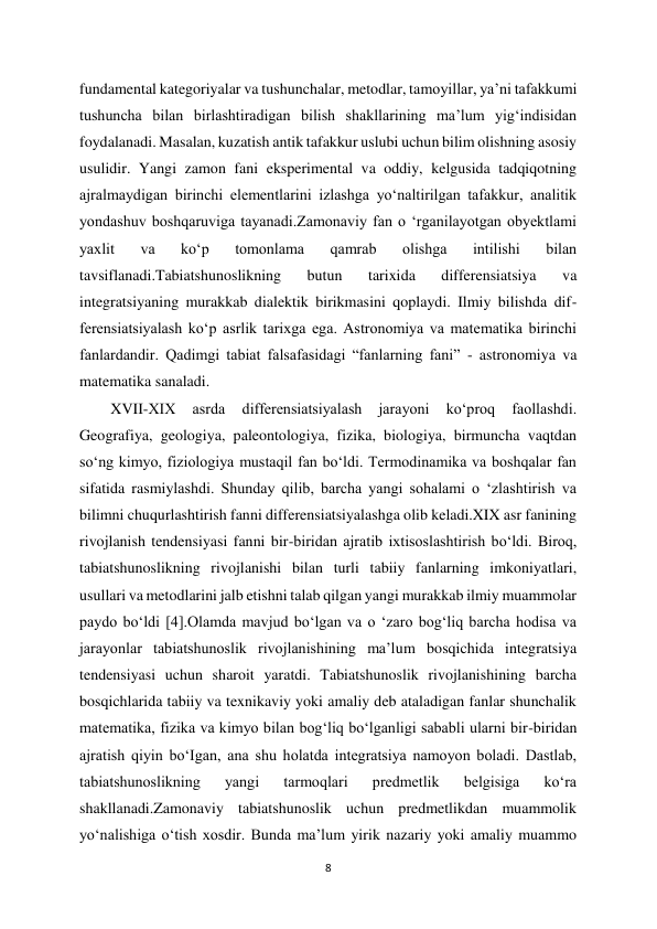 8 
 
fundamental kategoriyalar va tushunchalar, metodlar, tamoyillar, ya’ni tafakkumi 
tushuncha bilan birlashtiradigan bilish shakllarining ma’lum yig‘indisidan 
foydalanadi. Masalan, kuzatish antik tafakkur uslubi uchun bilim olishning asosiy 
usulidir. Yangi zamon fani eksperimental va oddiy, kelgusida tadqiqotning 
ajralmaydigan birinchi elementlarini izlashga yo‘naltirilgan tafakkur, analitik 
yondashuv boshqaruviga tayanadi.Zamonaviy fan o ‘rganilayotgan obyektlami 
yaxlit 
va 
ko‘p 
tomonlama 
qamrab 
olishga 
intilishi 
bilan 
tavsiflanadi.Tabiatshunoslikning 
butun 
tarixida 
differensiatsiya 
va 
integratsiyaning murakkab dialektik birikmasini qoplaydi. Ilmiy bilishda dif- 
ferensiatsiyalash ko‘p asrlik tarixga ega. Astronomiya va matematika birinchi 
fanlardandir. Qadimgi tabiat falsafasidagi “fanlarning fani” - astronomiya va 
matematika sanaladi.  
XVII-XIX 
asrda 
differensiatsiyalash 
jarayoni 
ko‘proq 
faollashdi. 
Geografiya, geologiya, paleontologiya, fizika, biologiya, birmuncha vaqtdan 
so‘ng kimyo, fiziologiya mustaqil fan bo‘ldi. Termodinamika va boshqalar fan 
sifatida rasmiylashdi. Shunday qilib, barcha yangi sohalami o ‘zlashtirish va 
bilimni chuqurlashtirish fanni differensiatsiyalashga olib keladi.XIX asr fanining 
rivojlanish tendensiyasi fanni bir-biridan ajratib ixtisoslashtirish bo‘ldi. Biroq, 
tabiatshunoslikning rivojlanishi bilan turli tabiiy fanlarning imkoniyatlari, 
usullari va metodlarini jalb etishni talab qilgan yangi murakkab ilmiy muammolar 
paydo bo‘ldi [4].Olamda mavjud bo‘lgan va o ‘zaro bog‘liq barcha hodisa va 
jarayonlar tabiatshunoslik rivojlanishining ma’lum bosqichida integratsiya 
tendensiyasi uchun sharoit yaratdi. Tabiatshunoslik rivojlanishining barcha 
bosqichlarida tabiiy va texnikaviy yoki amaliy deb ataladigan fanlar shunchalik 
matematika, fizika va kimyo bilan bog‘liq bo‘lganligi sababli ularni bir-biridan 
ajratish qiyin bo‘Igan, ana shu holatda integratsiya namoyon boladi. Dastlab, 
tabiatshunoslikning 
yangi 
tarmoqlari 
predmetlik 
belgisiga 
ko‘ra 
shakllanadi.Zamonaviy tabiatshunoslik uchun predmetlikdan muammolik 
yo‘nalishiga o‘tish xosdir. Bunda ma’lum yirik nazariy yoki amaliy muammo 

