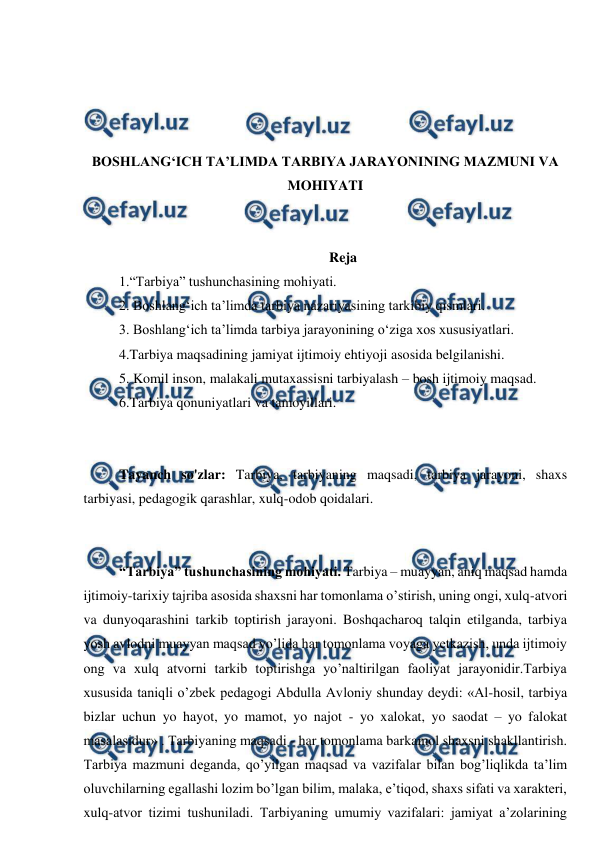  
 
 
 
 
 
BOSHLANG‘ICH TA’LIMDA TARBIYA JARAYONINING MAZMUNI VA 
MOHIYATI 
 
 
Reja 
1.“Tarbiya” tushunchasining mohiyati. 
2. Boshlang‘ich ta’limda tarbiya nazariyasining tarkibiy qismlari. 
3. Boshlang‘ich ta’limda tarbiya jarayonining o‘ziga xos xususiyatlari.  
4.Tarbiya maqsadining jamiyat ijtimoiy ehtiyoji asosida belgilanishi. 
5. Komil inson, malakali mutaxassisni tarbiyalash – bosh ijtimoiy maqsad.  
6.Tarbiya qonuniyatlari va tamoyillari. 
 
 
Tayanch so'zlar: Tarbiya, tarbiyaning maqsadi, tarbiya jarayoni, shaxs 
tarbiyasi, pedagogik qarashlar, xulq-odob qoidalari. 
 
 
“Tarbiya” tushunchasining mohiyati. Tarbiya – muayyan, aniq maqsad hamda 
ijtimoiy-tarixiy tajriba asosida shaxsni har tomonlama o’stirish, uning ongi, xulq-atvori 
va dunyoqarashini tarkib toptirish jarayoni. Boshqacharoq talqin etilganda, tarbiya 
yosh avlodni muayyan maqsad yo’lida har tomonlama voyaga yetkazish, unda ijtimoiy 
ong va xulq atvorni tarkib toptirishga yo’naltirilgan faoliyat jarayonidir.Tarbiya 
xususida taniqli o’zbek pedagogi Abdulla Avloniy shunday deydi: «Al-hosil, tarbiya 
bizlar uchun yo hayot, yo mamot, yo najot - yo xalokat, yo saodat – yo falokat 
masalasidur» . Tarbiyaning maqsadi - har tomonlama barkamol shaxsni shakllantirish. 
Tarbiya mazmuni deganda, qo’yilgan maqsad va vazifalar bilan bog’liqlikda ta’lim 
oluvchilarning egallashi lozim bo’lgan bilim, malaka, e’tiqod, shaxs sifati va xarakteri, 
xulq-atvor tizimi tushuniladi. Tarbiyaning umumiy vazifalari: jamiyat a’zolarining 
