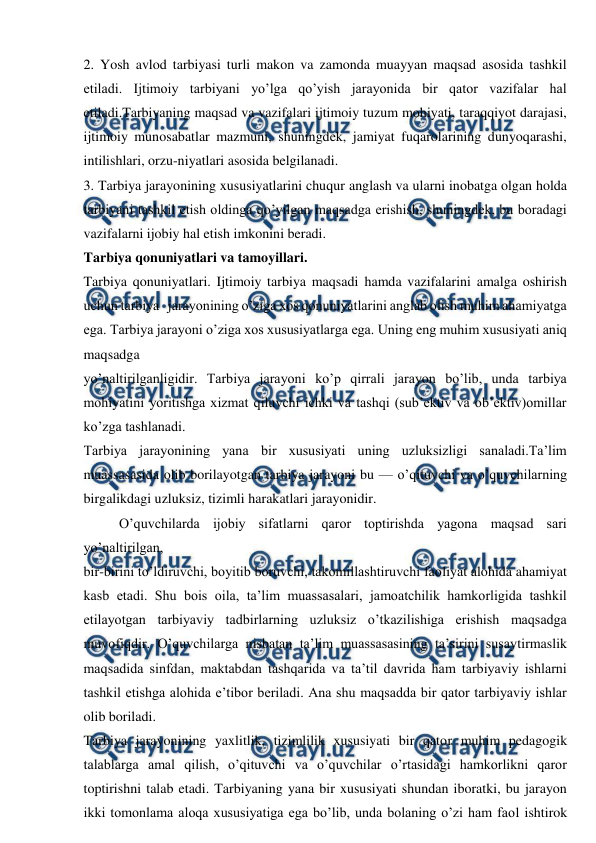  
 
2. Yosh avlod tarbiyasi turli makon va zamonda muayyan maqsad asosida tashkil 
etiladi. Ijtimoiy tarbiyani yo’lga qo’yish jarayonida bir qator vazifalar hal 
etiladi.Tarbiyaning maqsad va vazifalari ijtimoiy tuzum mohiyati, taraqqiyot darajasi, 
ijtimoiy munosabatlar mazmuni, shuningdek, jamiyat fuqarolarining dunyoqarashi, 
intilishlari, orzu-niyatlari asosida belgilanadi. 
3. Tarbiya jarayonining xususiyatlarini chuqur anglash va ularni inobatga olgan holda 
tarbiyani tashkil etish oldinga qo’yilgan maqsadga erishish, shuningdek, bu boradagi 
vazifalarni ijobiy hal etish imkonini beradi. 
Tarbiya qonuniyatlari va tamoyillari.  
Tarbiya qonuniyatlari. Ijtimoiy tarbiya maqsadi hamda vazifalarini amalga oshirish 
uchun tarbiya   jarayonining o’ziga xos qonuniyatlarini anglab olish muhim ahamiyatga 
ega. Tarbiya jarayoni o’ziga xos xususiyatlarga ega. Uning eng muhim xususiyati aniq 
maqsadga 
yo’naltirilganligidir. Tarbiya jarayoni ko’p qirrali jarayon bo’lib, unda tarbiya 
mohiyatini yoritishga xizmat qiluvchi ichki va tashqi (sub’ektiv va ob’ektiv)omillar 
ko’zga tashlanadi. 
Tarbiya jarayonining yana bir xususiyati uning uzluksizligi sanaladi.Ta’lim 
muassasasida olib borilayotgan tarbiya jarayoni bu — o’qituvchi va o’quvchilarning 
birgalikdagi uzluksiz, tizimli harakatlari jarayonidir. 
O’quvchilarda ijobiy sifatlarni qaror toptirishda yagona maqsad sari 
yo’naltirilgan, 
bir-birini to’ldiruvchi, boyitib boruvchi, takomillashtiruvchi faoliyat alohida ahamiyat 
kasb etadi. Shu bois oila, ta’lim muassasalari, jamoatchilik hamkorligida tashkil 
etilayotgan tarbiyaviy tadbirlarning uzluksiz o’tkazilishiga erishish maqsadga 
muvofiqdir. O’quvchilarga nisbatan ta’lim muassasasining ta’sirini susaytirmaslik 
maqsadida sinfdan, maktabdan tashqarida va ta’til davrida ham tarbiyaviy ishlarni 
tashkil etishga alohida e’tibor beriladi. Ana shu maqsadda bir qator tarbiyaviy ishlar 
olib boriladi. 
Tarbiya jarayonining yaxlitlik, tizimlilik xususiyati bir qator muhim pedagogik 
talablarga amal qilish, o’qituvchi va o’quvchilar o’rtasidagi hamkorlikni qaror 
toptirishni talab etadi. Tarbiyaning yana bir xususiyati shundan iboratki, bu jarayon 
ikki tomonlama aloqa xususiyatiga ega bo’lib, unda bolaning o’zi ham faol ishtirok 

