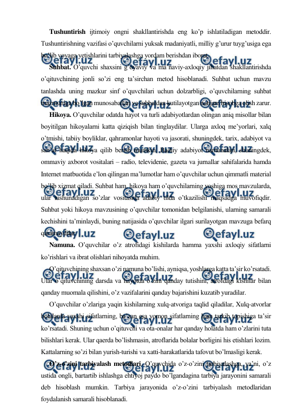  
 
Tushuntirish ijtimoiy ongni shakllantirishda eng ko’p ishlatiladigan metoddir. 
Tushuntirishning vazifasi o’quvchilarni yuksak madaniyatli, milliy g’urur tuyg’usiga ega 
bo’lib voyaga yetishlarini tarbiyalashga yordam berishdan iborat. 
Suhbat. O’quvchi shaxsini g’oyaviy va ma’naviy-axloqiy jihatdan shakllantirishda 
o’qituvchining jonli so’zi eng ta’sirchan metod hisoblanadi. Suhbat uchun mavzu 
tanlashda uning mazkur sinf o’quvchilari uchun dolzarbligi, o’quvchilarning suhbat 
mazmuniga bo’lgan munosabatlari va suhbatdan kutilayotgan natijani hisobga olish zarur.  
Hikoya. O’quvchilar odatda hayot va turli adabiyotlardan olingan aniq misollar bilan 
boyitilgan hikoyalarni katta qiziqish bilan tinglaydilar. Ularga axloq me’yorlari, xalq 
o’tmishi, tabiiy boyliklar, qahramonlar hayoti va jasorati, shuningdek, tarix, adabiyot va 
san’at haqida hikoya qilib berish mumkin. Badiiy adabiyot namunalari, shuningdek, 
ommaviy axborot vositalari – radio, televidenie, gazeta va jurnallar sahifalarida hamda 
Internet matbuotida e’lon qilingan ma’lumotlar ham o’quvchilar uchun qimmatli material 
bo’lib xizmat qiladi. Suhbat ham, hikoya ham o’quvchilarning yoshiga mos mavzularda, 
ular tushunadigan so’zlar vositasida adabiy tilda o’tkazilishi maqsadga muvofiqdir. 
Suhbat yoki hikoya mavzusining o’quvchilar tomonidan belgilanishi, ularning samarali 
kechishini ta’minlaydi, buning natijasida o’quvchilar ilgari surilayotgan mavzuga befarq 
qaramaydilar. 
Namuna. O’quvchilar o’z atrofidagi kishilarda hamma yaxshi axloqiy sifatlarni 
ko’rishlari va ibrat olishlari nihoyatda muhim.  
O’qituvchining shaxsan o’zi namuna bo’lishi, ayniqsa, yoshlarga katta ta’sir ko’rsatadi. 
Ular o’qituvchining darsda va hayotda o’zini qanday tutishini, atrofdagi kishilar bilan 
qanday muomala qilishini, o’z vazifalarini qanday bajarishini kuzatib yuradilar. 
O’quvchilar o’zlariga yaqin kishilarning xulq-atvoriga taqlid qiladilar, Xulq-atvorlar 
bolalarda yaxshi sifatlarning, ba’zan esa yomon sifatlarning ham tarkib topishiga ta’sir 
ko’rsatadi. Shuning uchun o’qituvchi va ota-onalar har qanday holatda ham o’zlarini tuta 
bilishlari kerak. Ular qaerda bo’lishmasin, atroflarida bolalar borligini his etishlari lozim. 
Kattalarning so’zi bilan yurish-turishi va xatti-harakatlarida tafovut bo’lmasligi kerak. 
O’z-o’zini tarbiyalash metodlari. O’quvchida o’z-o’zini tarbiyalashga, ya’ni, o’z 
ustida ongli, bartartib ishlashga ehtiyoj paydo bo’lgandagina tarbiya jarayonini samarali 
deb hisoblash mumkin. Tarbiya jarayonida o’z-o’zini tarbiyalash metodlaridan 
foydalanish samarali hisoblanadi.  
