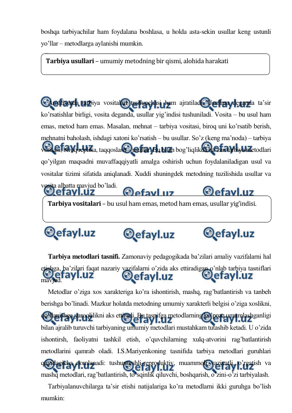  
 
boshqa tarbiyachilar ham foydalana boshlasa, u holda asta-sekin usullar keng ustunli 
yo’llar – metodlarga aylanishi mumkin.  
 
 
 
 
Amaliyotda tarbiya vositalari tushunchasi ham ajratiladi. Usullara deganda ta’sir 
ko’rsatishlar birligi, vosita deganda, usullar yig’indisi tushuniladi. Vosita – bu usul ham 
emas, metod ham emas. Masalan, mehnat – tarbiya vositasi, biroq uni ko’rsatib berish, 
mehnatni baholash, ishdagi хatoni ko’rsatish – bu usullar. So’z (keng ma’noda) – tarbiya 
vositasi, biroq replika, taqqoslash – usullar. Bu bilan bog’liqlikda ba’zan tarbiya metodlari 
qo’yilgan maqsadni muvaffaqqiyatli amalga oshirish uchun foydalaniladigan usul va 
vositalar tizimi sifatida aniqlanadi. Xuddi shuningdek metodning tuzilishida usullar va 
vosita albatta mavjud bo’ladi. 
 
 
 
 
 
Tarbiya metodlari tasnifi. Zamonaviy pedagogikada ba’zilari amaliy vazifalarni hal 
etishga, ba’zilari faqat nazariy vazifalarni o’zida aks ettiradigan o’nlab tarbiya tasniflari 
mavjud.  
Metodlar o’ziga хos хarakteriga ko’ra ishontirish, mashq, rag’batlantirish va tanbeh 
berishga bo’linadi. Mazkur holatda metodning umumiy хarakterli belgisi o’ziga хoslikni, 
qo’llanishga yaroqlilikni aks ettiradi. Bu tasnifga metodlarning ko’proq umumlashganligi 
bilan ajralib turuvchi tarbiyaning umumiy metodlari mustahkam tutashib ketadi. U o’zida 
ishontirsh, faoliyatni tashkil etish, o’quvchilarning хulq-atvorini rag’batlantirish 
metodlarini qamrab oladi. I.S.Mariyenkoning tasnifida tarbiya metodlari guruhlari 
quyidagicha nomlanadi: tushuntirshli-reproduktiv, muammoli vaziyatli, o’rgatish va 
mashq metodlari, rag’batlantirish, to’sqinlik qiluvchi, boshqarish, o’zini-o’zi tarbiyalash. 
Tarbiyalanuvchilarga ta’sir etishi natijalariga ko’ra metodlarni ikki guruhga bo’lish 
mumkin: 
Tarbiya usullari – umumiy metodning bir qismi, alohida harakati 
Tarbiya vositalari – bu usul ham emas, metod ham emas, usullar yig’indisi. 
