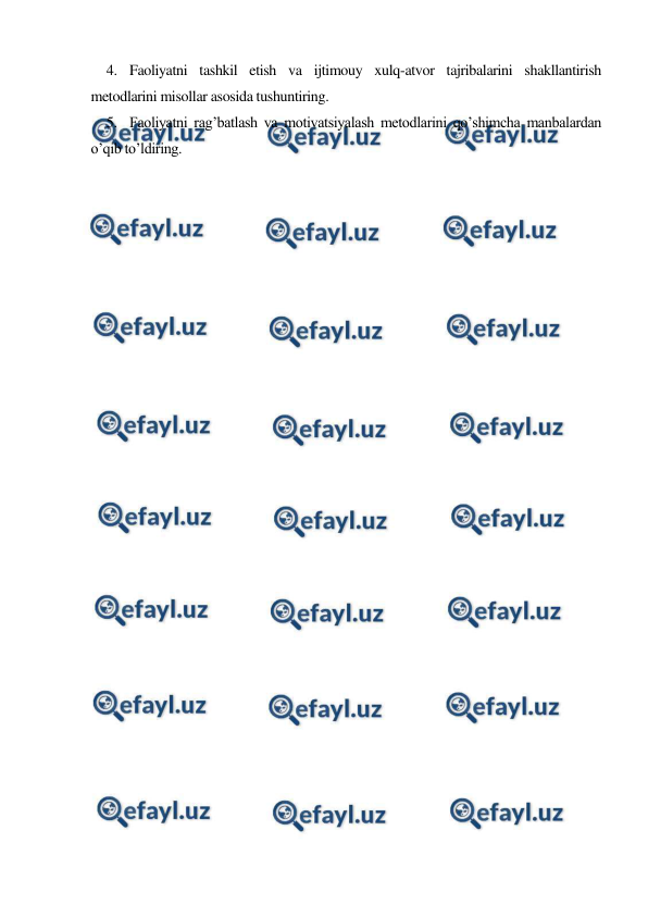  
 
4. Faoliyatni tashkil etish va ijtimouy xulq-atvor tajribalarini shakllantirish 
metodlarini misollar asosida tushuntiring. 
5. Faoliyatni rag’batlash va motivatsiyalash metodlarini qo’shimcha manbalardan 
o’qib to’ldiring. 
 
