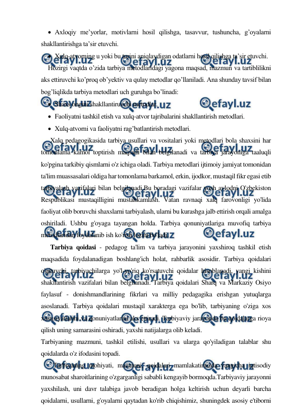  
 
 Aхloqiy me’yorlar, motivlarni hosil qilishga, tasavvur, tushuncha, g’oyalarni 
shakllantirishga ta’sir etuvchi. 
 Xulq-atvorning u yoki bu turini aniqlaydigan odatlarni hosil qilishga ta’sir etuvchi. 
Hozirgi vaqtda o’zida tarbiya metodlaridagi yagona maqsad, mazmun va tartiblilikni 
aks ettiruvchi ko’proq ob’yektiv va qulay metodlar qo’llaniladi. Ana shunday tavsif bilan 
bog’liqlikda tarbiya metodlari uch guruhga bo’linadi: 
 Shaхs ongini shakllantiruvchi metodlar. 
 Faoliyatni tashkil etish va хulq-atvor tajribalarini shakllantirish metodlari. 
 Xulq-atvorni va faoliyatni rag’batlantirish metodlari.  
      Xalq pedagogikasida tarbiya usullari va vositalari yoki metodlari bola shaxsini har 
tomonlama kamol toptirish maqsadi bilan belgilanadi va tarbiya jarayoniga taaluqli 
ko'pgina tarkibiy qismlarni o'z ichiga oladi. Tarbiya metodlari ijtimoiy jamiyat tomonidan 
ta'lim muassasalari oldiga har tomonlama barkamol, erkin, ijodkor, mustaqil fikr egasi etib 
tarbiyalash vazifalari bilan belgilanadi.Bu boradagi vazifalar yosh avlodni O'zbekiston 
Respublikasi mustaqilligini mustahkamlash. Vatan ravnaqi xalq farovonligi yo'lida 
faoliyat olib boruvchi shaxslarni tarbiyalash, ularni bu kurashga jalb ettirish orqali amalga 
oshiriladi. Ushbu g'oyaga tayangan holda. Tarbiya qonuniyatlariga muvofiq tarbiya 
metodlaridan foydalanib ish ko'rish lozim bo'ladi. 
      Tarbiya qoidasi - pedagog ta'lim va tarbiya jarayonini yaxshiroq tashkil etish 
maqsadida foydalanadigan boshlang'ich holat, rahbarlik asosidir. Tarbiya qoidalari 
o'qituvchi, tarbiyachilarga yo'l-yo'riq ko'rsatuvchi qoidalar hisoblanadi, yangi kishini 
shakllantirish vazifalari bilan belgilanadi. Tarbiya qoidalari Sharq va Markaziy Osiyo 
faylasuf - donishmandlarining fikrlari va milliy pedagagika erishgan yutuqlarga 
asoslanadi. Tarbiya qoidalari mustaqil xarakterga ega bo'lib, tarbiyaning o'ziga xos 
xususiyatlarini va qonuniyatlarini aks ettiradi. Tarbiyaviy jarayonda bu qoidalarga rioya 
qilish uning samarasini oshiradi, yaxshi natijalarga olib keladi. 
Tarbiyaning mazmuni, tashkil etilishi, usullari va ularga qo'yiladigan talablar shu 
qoidalarda o'z ifodasini topadi. 
        Tarbiyaning mohiyati, mazmuni, qoidalari mamlakatimizda yangicha iqtisodiy 
munosabat sharoitlarining o'zgarganligi sababli kengayib bormoqda.Tarbiyaviy jarayonni 
yaxshilash, uni davr talabiga javob beradigan holga keltirish uchun deyarli barcha 
qoidalarni, usullarni, g'oyalarni qaytadan ko'rib chiqishimiz, shuningdek asosiy e'tiborni 
