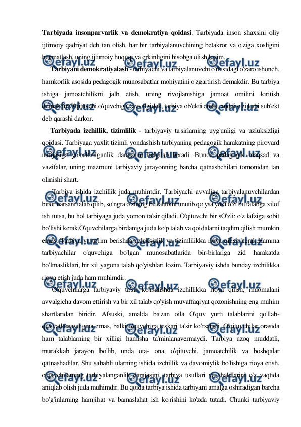  
 
Tarbiyada insonparvarlik va demokratiya qoidasi. Tarbiyada inson shaxsini oliy 
ijtimoiy qadriyat deb tan olish, har bir tarbiyalanuvchining betakror va o'ziga xosligini 
hurmatlash, uning ijtimoiy huquqi va erkinligini hisobga olish lozim. 
     Tarbiyani demokratiyalash - tarbiyachi va tarbiyalanuvchi o'rtasidagi o'zaro ishonch, 
hamkorlik asosida pedagogik munosabatlar mohiyatini o'zgartirish demakdir. Bu tarbiya 
ishiga jamoatchilikni jalb etish, uning rivojlanishiga jamoat omilini kiritish 
demakdir.O'qituvchi o'quvchiga , avvalgidek, tarbiya ob'ekti emas, xuddi o'zi kabi sub'ekt 
deb qarashi darkor. 
     Tarbiyada izchillik, tizimlilik - tarbiyaviy ta'sirlarning uyg'unligi va uzluksizligi 
qoidasi. Tarbiyaga yaxlit tizimli yondashish tarbiyaning pedagogik harakatning pirovard 
natijasiga yo'naltirilganlik darajasini belgilab beradi. Bunda pedagogik maqsad va 
vazifalar, uning mazmuni tarbiyaviy jarayonning barcha qatnashchilari tomonidan tan 
olinishi shart. 
      Tarbiya ishida izchillik juda muhimdir. Tarbiyachi avvaliga tarbiyalanuvchilardan 
biror narsani talab qilib, so'ngra o'zining bu talabini unutib qo'ysa yoki o'zi bu talabga xilof 
ish tutsa, bu hol tarbiyaga juda yomon ta'sir qiladi. O'qituvchi bir sO'zli; o'z lafziga sobit 
bo'lishi kerak.O'quvchilarga birdaniga juda ko'p talab va qoidalarni taqdim qilish mumkin 
emas. Tarbiya va ta'lim berishda uzluksizlik va tizimlilikka rioya qilish kerak.Hamma 
tarbiyachilar 
o'quvchiga 
bo'lgan 
munosabatlarida 
bir-birlariga 
zid 
harakatda 
bo'lmasliklari, bir xil yagona talab qo'yishlari lozim. Tarbiyaviy ishda bunday izchilikka 
rioya etish juda ham muhimdir. 
      O'quvchilarga tarbiyaviy ta'sir ko'rsatishda izchillikka rioya qilish, muomalani 
avvalgicha davom ettirish va bir xil talab qo'yish muvaffaqiyat qozonishning eng muhim 
shartlaridan biridir. Afsuski, amalda ba'zan oila O'quv yurti talablarini qo'llab-
quvvatlamaydigina emas, balki o'quvchiga teskari ta'sir ko'rsatadi. O'qituvchilar orasida 
ham talablarning bir xilligi hamisha ta'minlanavermaydi. Tarbiya uzoq muddatli, 
murakkab jarayon bo'lib, unda ota- ona, o'qituvchi, jamoatchilik va boshqalar 
qatnashadilar. Shu sababli ularning ishida izchillik va davomiylik bo'lishiga rioya etish, 
o'quvchilarning tarbiyalanganlik darajasini, tarbiya usullari va shakllarini o'z vaqtida 
aniqlab olish juda muhimdir. Bu qoida tarbiya ishida tarbiyani amalga oshiradigan barcha 
bo'g'inlarning hamjihat va bamaslahat ish ko'rishini ko'zda tutadi. Chunki tarbiyaviy 
