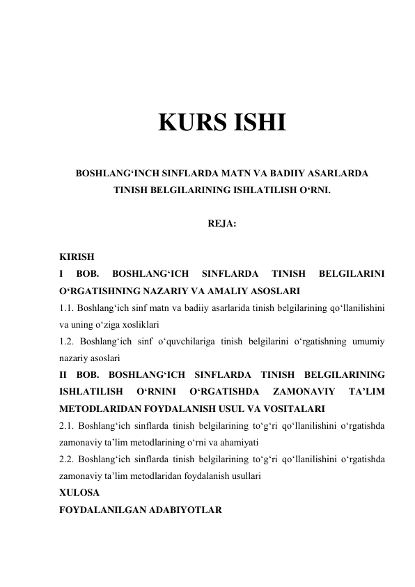  
 
 
 
KURS ISHI 
 
BOSHLANGʻINCH SINFLARDA MATN VA BADIIY ASARLARDA 
TINISH BELGILARINING ISHLATILISH OʻRNI. 
 
REJA: 
 
KIRISH 
 
I 
BOB. 
BOSHLANGʻICH 
SINFLARDA 
TINISH 
BELGILARINI 
OʻRGATISHNING NAZARIY VA AMALIY ASOSLARI  
1.1. Boshlangʻich sinf matn va badiiy asarlarida tinish belgilarining qoʻllanilishini 
va uning oʻziga xosliklari 
 
1.2. Boshlangʻich sinf oʻquvchilariga tinish belgilarini oʻrgatishning umumiy 
nazariy asoslari 
 
II BOB. BOSHLANGʻICH SINFLARDA TINISH BELGILARINING 
ISHLATILISH 
OʻRNINI 
OʻRGATISHDA 
ZAMONAVIY 
TAʼLIM 
METODLARIDAN FOYDALANISH USUL VA VOSITALARI  
2.1. Boshlangʻich sinflarda tinish belgilarining toʻgʻri qoʻllanilishini oʻrgatishda 
zamonaviy taʼlim metodlarining oʻrni va ahamiyati 
 
2.2. Boshlangʻich sinflarda tinish belgilarining toʻgʻri qoʻllanilishini oʻrgatishda 
zamonaviy taʼlim metodlaridan foydalanish usullari 
 
XULOSA  
FOYDALANILGAN ADABIYOTLAR  
 
